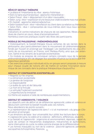 16
RÊVE ET GESTALT THÉRAPIE
• La place et l’importance du rêve : aperçu historique.
• Dans la ligne psychanalytique : approche interprétative :
• Selon Freud : rêve = déguisement d’un désir inavouable ;
• Selon Jung : rêve = expression d’une ressource vitale existante mais mal utilisée.
• En Gestalt : approche relationnelle/active :
• Selon Isadore From : rêve = rétroflexion du client dans sa relation au thérapeute
• Selon Perls : rêve = composantes de nous-mêmes dont nous nous sommes
dépossédés
Indications et contre-indications de chacune de ces approches. Rêves d’appel,
rêves de chemin en cours, rêves d’accomplissement.
Nombreux exercices pratiques à partir des rêves des participants.
MODULE DE PHILOSOPHIE : PHÉNOMÉNOLOGIE
• Historiquement, la Gestalt-thérapie trouve certaines de ses racines dans la
philosophie, plus particulièrement dans le mouvement dit phénoménologique,
fondé par Husserl et prolongé par Heidegger. Les représentants les plus émi-
nents de ce mouvement, en France, sont Merleau-Ponty, ainsi que, par exten-
sion, Sartre et les tenants de la pensée existentialiste.
• Ce module se propose de convoquer certains concepts issus de la pensée
phénoménologique afin de dégager leur possible influence sur la technique thé-
rapeutique gestaltiste.
• Des exercices pratiques individuels et/ou en groupe seront proposés à mesure
pour chaque couple de notions afin de mettre en lumière l’inscription dyna-
mique de ces concepts dans la pratique thérapeutique d’aujourd’hui.
GESTALT ET CONTRAINTES EXISTENTIELLES
> Regards sur les origines
> La dimension existentielle
- La genèse de l’angoisse
- La responsabilité
- La quête du sens et de l’absurde
- La mort et la finitude
- La solitude/l’isolement existentiel
- L’imperfection/la limitation
Ce thème est exploré à l’aide de nombreuses expérimentations.
GESTALT ET AGRESSIVITE / VIOLENCE
Les objectifs sont de définir et de différencier agressivité, colère et violence en
découvrant comment la Gestalt travaille avec ces notions.
Nous aborderons les points suivants :
• La représentation de l’agressivité dans l’ « ici et maintenant » du groupe (Ob-
servation et échange).
• Les émotions de base : leur universalité, leur utilité, leur lecture dans le corps.
• L’agressivité saine, la colère et la violence : définitions, différences, objectifs.
• La Gestalt et l’agressivité : organisme et environnement, réponses, rappel du
cycle de contact et mécanismes d’adaptation, mécanismes et dysfonctions,
saine interruption du cycle, la colère comme énergie de la différenciation.
• Les formes masquées ou non de la violence : passivité agressive, perversité,
sociopathies.Schizophrénie, Paranoïa.
 