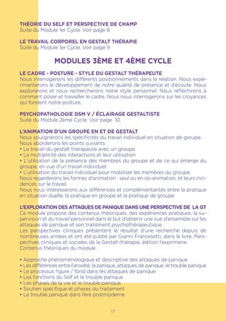 17
THÉORIE DU SELF ET PERSPECTIVE DE CHAMP
Suite du Module 1er Cycle. Voir page 8
LE TRAVAIL CORPOREL EN GESTALT THÉRAPIE
Suite du Module 1er Cycle. Voir page 9
MODULES 3ÈME ET 4ÈME CYCLE
LE CADRE - POSTURE - STYLE DU GESTALT THÉRAPEUTE
Nous interrogerons les différents positionnements dans la relation. Nous expé-
rimenterons le développement de notre qualité de présence et d’écoute. Nous
explorerons et nous rechercherons notre style personnel. Nous réfléchirons à
comment poser et travailler le cadre. Nous nous interrogerons sur les croyances
qui fondent notre posture.
PSYCHOPATHOLOGIE DSM V / ÉCLAIRAGE GESTALTISTE
Suite du Module 2ème Cycle. Voir page 10.
L’ANIMATION D’UN GROUPE EN ET DE GESTALT
Nous soulignerons les spécificités du travail individuel en situation de groupe.
Nous aborderons les points suivants :
• Le travail du gestalt thérapeute avec un groupe
• La multiplicité des interactions et leur utilisation
• L’utilisation de la présence des membres du groupe et de ce qui émerge du
groupe, en vue d’un travail individuel
• L’utilisation du travail individuel pour mobiliser les membres du groupe.
Nous regarderons les formes d’animation : seul ou en co-animation, et leurs inci-
dences sur le travail.
Nous nous intéresserons aux différences et complémentarités entre la pratique
en situation duelle, la pratique en groupe et la pratique de groupe
L’EXPLORATION DES ATTAQUES DE PANIQUE DANS UNE PERSPECTIVE DE LA GT
Ce module propose des contenus théoriques, des expériences pratiques, la su-
pervision et du travail personnel dans le but d’obtenir une vue d’ensemble sur les
attaques de panique et son traitement psychothérapeutique.
Les perspectives cliniques présentent le résultat d’une recherche depuis de
nombreuses années et ont été publié par Gianni Francesetti, dans le livre, Pers-
pectives cliniques et sociales de la Gestalt-thérapie, édition l’exprimerie.
Contenus théoriques du module :
• Approche phénoménologique et descriptive des attaques de panique
• Les différences entre l’anxiété, la panique, attaques de panique, le trouble panique
• Le processus figure / fond dans les attaques de panique
• Les fonctions du Self et le trouble panique
• Les phases de la vie et le trouble panique
• Soutien spécifique et phases du traitement
• Le trouble panique dans l’ère postmoderne
 