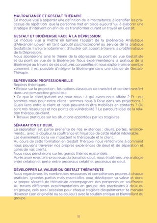 18
MALTRAITANCE ET GESTALT THÉRAPIE
Ce module vise à apporter une définition de la maltraitance, à identifier les pro-
cessus de répétition que la personne met en place aujourd’hui, à élaborer une
stratégie d’intervention afin de les transformer durant un travail en Gestalt.
GESTALT ET BIOÉNERGIE FACE À LA DÉPRESSION
Ce module vise à mettre en lumière l’apport de la Bioénergie Analytique
d’Alexander Lowen en tant qu’outil psychocorporel au service de la pratique
Gestaltiste. Il s’agira notamment d’illustrer cet apport à travers la problématique
de la Dépression.
Nous aborderons ainsi le thème de la dépression du point de vue Gestaltiste
et du point de vue de la Bioénergie. Nous expérimenterons la pratique de la
Bioénergie au travers de ses postures corporelles et nous explorerons ensemble
comment il est possible d’intégrer la Bioénergie dans une séance de Gestalt-
Thérapie.
SUPERVISION PROFESSIONNELLE
Repères théoriques :
• Retour sur la projection : les notions classiques de transfert et contre-transfert
dans une perspective gestaltiste.
• Ce que le client/patient est pour nous : à qui avons-nous affaire ? Et : qui
sommes-nous pour notre client : sommes-nous à l’aise dans ses projections ?
Quels liens entre le client et nous peuvent-ils être mobilisés en contacts ? Où
sont nos ressources et nos points de vulnérabilité ? Le parcours idéal de la rela-
tion thérapeute-client.
• Travaux pratiques sur les situations apportées par les stagiaires
SÉPARATION ET DEUIL
La séparation est partie prenante de nos existences : deuils, pertes, renonce-
ments… avec la douleur, la souffrance et l’injustice de cette réalité intolérable.
Les évènements de la vie impactent le thérapeute et le client.
Au cours de cette formation en Gestalt Thérapie, nous réfléchirons à comment
nous pouvons traverser nos propres expériences de deuil et de séparation et
celles de nos clients.
Nous nous pencherons sur les grands thèmes existentiels.
Après avoir revisité le processus du travail de deuil, nous établirons une analogie
entre création et perte, entre processus créatif et processus de deuil.
DÉVELOPPER LA VALEUR DU GESTALT THÉRAPEUTE
Nous regarderons les nombreuses ressources et compétences propres à chaque
praticien, ignorées parfois mais essentielles pour développer sa valeur et donc
sa propre sécurité de thérapeute accompagnant des personnes en souffrance.
Au travers différentes expérimentations en groupe, des practicums à deux ou
en groupe, cela sera l’occasion pour chaque stagiaire d’expérimenter sa manière
d’exercer (son originalité ou sa couleur) avec le soutien critique et bienveillant du
groupe.
 