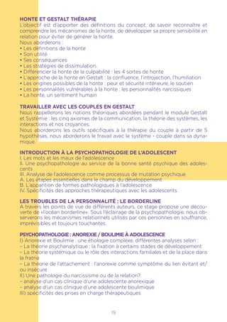 19
HONTE ET GESTALT THÉRAPIE
L’objectif est d’apporter des définitions du concept, de savoir reconnaître et
comprendre les mécanismes de la honte, de développer sa propre sensibilité en
relation pour éviter de générer la honte.
Nous aborderons :
• Les définitions de la honte
• Son utilité
• Ses conséquences
• Les stratégies de dissimulation.
• Différencier la honte de la culpabilité : les 4 sortes de honte
• L’approche de la honte en Gestalt : la confluence, l’introjection, l’humiliation
• Les origines possibles de la honte : peur et sécurité intérieure, le soutien
• Les personnalités vulnérables à la honte : les personnalités narcissiques
• La honte, un sentiment humain
TRAVAILLER AVEC LES COUPLES EN GESTALT
Nous rappellerons les notions théoriques abordées pendant le module Gestalt
et Systèmie : les cinq axiomes de la communication, la théorie des systèmes, les
interactions et nos croyances.
Nous aborderons les outils spécifiques à la thérapie du couple à partir de 5
hypothèses, nous aborderons le travail avec le système - couple dans sa dyna-
mique.
Introduction à la Psychopathologie de l’Adolescent
I. Les mots et les maux de l’adolescence
II. Une psychopathologie au service de la bonne santé psychique des adoles-
cents
III. Analyse de l’adolescence comme processus de mutation psychique
A. Les étapes essentielles dans le champ du développement
B. L’apparition de formes pathologiques à l’adolescence
IV. Spécificités des approches thérapeutiques avec les adolescents
LES TROUBLES DE LA PERSONNALITÉ : LE BORDERLINE
A travers les points de vue de différents auteurs, ce stage propose une décou-
verte de «l’océan borderline». Sous l’éclairage de la psychopathologie, nous ob-
serverons les mécanismes relationnels utilisés par ces personnes en souffrance,
imprévisibles et toujours touchantes.
Psychopathologie : Anorexie / boulimie à adolescence
I) Anorexie et Boulimie : une étiologie complexe, différentes analyses selon :
– La théorie psychanalytique : la fixation à certains stades de développement
– La théorie systémique ou le rôle des interactions familiales et de la place dans
la fratrie
– La théorie de l’attachement : l’anorexie comme symptôme du lien évitant et/
ou insécure
II) Une pathologie du narcissisme ou de la relation?
– analyse d’un cas clinique d’une adolescente anorexique
– analyse d’un cas clinique d’une adolescente boulimique
III) spécificités des prises en charge thérapeutiques
 