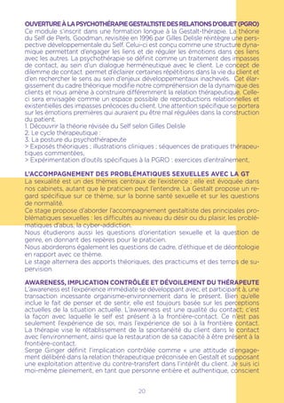 20
OUVERTUREÀLAPSYCHOTHÉRAPIEGESTALTISTEDESRELATIONSD’OBJET(PGRO)
Ce module s’inscrit dans une formation longue à la Gestalt-thérapie. La théorie
du Self de Perls, Goodman, revisitée en 1996 par Gilles Delisle réintègre une pers-
pective développementale du Self. Celui-ci est conçu comme une structure dyna-
mique permettant d’engager les liens et de réguler les émotions dans ces liens
avec les autres. La psychothérapie se définit comme un traitement des impasses
de contact, au sein d’un dialogue herméneutique avec le client. Le concept de
dilemme de contact permet d’éclairer certaines répétitions dans la vie du client et
d’en rechercher le sens au sein d’enjeux développementaux inachevés. Cet élar-
gissement du cadre théorique modifie notre compréhension de la dynamique des
clients et nous amène à construire différemment la relation thérapeutique. Celle-
ci sera envisagée comme un espace possible de reproductions relationnelles et
existentielles des impasses précoces du client. Une attention spécifique se portera
sur les émotions premières qui auraient pu être mal régulées dans la construction
du patient.
1. Découvrir la théorie révisée du Self selon Gilles Delisle
2. Le cycle thérapeutique :
3. La posture du psychothérapeute
> Exposés théoriques ; illustrations cliniques ; séquences de pratiques thérapeu-
tiques commentées,
> Expérimentation d’outils spécifiques à la PGRO : exercices d’entraînement,
L’accompagnement des problématiques sexuelles avec la GT
La sexualité est un des thèmes centraux de l’existence ; elle est évoquée dans
nos cabinets, autant que le praticien peut l’entendre. La Gestalt propose un re-
gard spécifique sur ce thème, sur la bonne santé sexuelle et sur les questions
de normalité.
Ce stage propose d’aborder l’accompagnement gestaltiste des principales pro-
blématiques sexuelles : les difficultés au niveau du désir ou du plaisir, les problé-
matiques d’abus, la cyber-addiction.
Nous étudierons aussi les questions d’orientation sexuelle et la question de
genre, en donnant des repères pour le praticien.
Nous aborderons également les questions de cadre, d’éthique et de déontologie
en rapport avec ce thème.
Le stage alternera des apports théoriques, des practicums et des temps de su-
pervision.
AWARENESS, IMPLICATION CONTRÔLÉE ET DÉVOILEMENT DU THÉRAPEUTE
L’awareness est l’expérience immédiate se développant avec, et participant à, une
transaction incessante organisme-environnement dans le présent. Bien qu’elle
inclue le fait de penser et de sentir, elle est toujours basée sur les perceptions
actuelles de la situation actuelle. L’awareness est une qualité du contact; c’est
la façon avec laquelle le self est présent à la frontière-contact. Ce n’est pas
seulement l’expérience de soi, mais l’expérience de soi à la frontière contact.
La thérapie vise le rétablissement de la spontanéité du client dans le contact
avec l’environnement, ainsi que la restauration de sa capacité à être présent à la
frontière-contact.
Serge Ginger définit l’implication contrôlée comme « une attitude d’engage-
ment délibéré dans la relation thérapeutique préconisée en Gestalt et supposant
une exploitation attentive du contre-transfert dans l’intérêt du client. Je suis ici
moi-même pleinement, en tant que personne entière et authentique, conscient
 