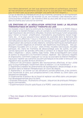 21
moi-même pleinement, en tant que personne entière et authentique, conscient
de mes émotions et sentiments actuels, et je n’y suis pas pour moi-même, mais
pour le client avec qui je peux partager une partie de mon ressenti ».
Ce qui se dévoile du thérapeute est ce qu’il nomme, concerne l’ici et maintenant
du champ (il ne s’agit pas de raconter sa vie, son histoire). Cela nécessite une «
consciousness entraînée », de manière à être au plus près de ce qui est présent
dans le champ pour pouvoir le nommer.
LES ÉMOTIONS ET LA RÉGULATION AFFECTIVE DANS LA RELATION
THÉRAPEUTIQUE EN GESTALT THÉRAPIE DU LIEN
Ce module s’inscrit dans la continuité du module d’initiation à la PGRO. Depuis
son origine la Gestalt-thérapie a pris en compte la vie émotionnelle et a encou-
ragé l’expression des émotions refoulées. Diverses techniques furent proposées
pour mener ce travail : amplification, monodrame, psychodrame, travail imagi-
naire, etc… A ce jour pouvons-nous ignorer les avancées dans le domaine des
neurosciences affectives ? Ceux-ci montrent l’importance de la régulation émo-
tionnelle précoce dans la construction du cerveau, principal support du self dans
l’organisation des contacts et des relations. Certaines techniques d’amplification
peuvent s’avérer négatives et entraîner des répétitions traumatiques. Des pa-
thologies nouvelles ont vu le jour : états limites, troubles narcissiques, troubles
paniques, etc…Dans les moments de désaccordage avec les autres, ces per-
sonnes éprouvent de grandes difficultés à contenir et à réguler leurs émotions
dites « négatives » : peurs, colères, rage, honte… Elles se dysrégulent sans cesse
et parfois se dissocient à la frontière-contact, répétant des scénarios négatifs
et angoissants. Comment s’appuyer sur ce qui se joue dans la relation thérapeu-
tique pour repérer ces scénarios souvent archaïques et les aider à retrouver une
régulation plus ajustée de leurs émotions ?
1. Découvrir les principaux apports des neurosciences affectives, et leur utilité
pour la psychothérapie, notamment dans la relation « ici et maintenant ».
2. Apprendre à repérer les phénomènes de dysrégulation, désaccordage, et dis-
sociation dans la relation thérapeutique, en cours de séance.
3. Apprendre à se centrer sur ses sensations somato-affectives, à les contenir,
à en rechercher le sens, puis progressivement à les refléter au client dans une
perspective dialogale.
4. Expérimenter la lenteur de ce travail et replacer ses effets dans une perspec-
tive développementale pour le client.
> Exposés théoriques ; illustrations cliniques ; séquences de pratiques thérapeu-
tiques commentées,
> Expérimentation d’outils spécifiques à la PGRO : exercices d’entraînement.
> Tous nos stages à thèmes alternent apports théoriques et expérimentations
didactiques.
 