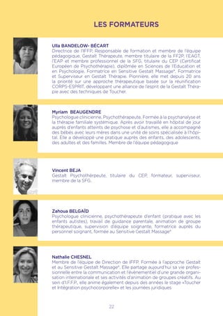 LES FORMATEURS
Ulla BANDELOW- BÉCART
Directrice de l’IFFP, Responsable de formation et membre de l’équipe
pédagogique, Gestalt Thérapeute, membre titulaire de la FF2P, l’EAGT,
l’EAP et membre professionnel de la SFG, titulaire du CEP (Certificat
Européen de Psychothérapie), diplômée en Sciences de l’Education et
en Psychologie, Formatrice en Sensitive Gestalt Massage®, Formatrice
et Superviseur en Gestalt Thérapie. Pionnière, elle met depuis 20 ans
la priorité sur une approche thérapeutique basée sur la réunification
CORPS-ESPRIT, développant une alliance de l’esprit de la Gestalt Théra-
pie avec des techniques de Toucher.
Myriam BEAUGENDRE
Psychologue clinicienne, Psychothérapeute. Formée à la psychanalyse et
la thérapie familiale systémique. Après avoir travaillé en hôpital de jour
auprès d’enfants atteints de psychose et d’autismes, elle a accompagné
des bébés avec leurs mères dans une unité de soins spécialisée à l’hôpi-
tal. Elle a développé une pratique auprès des enfants, des adolescents,
des adultes et des familles. Membre de l’équipe pédagogique
Vincent BEJA
Gestalt Psychothérpeute, titulaire du CEP, formateur, superviseur,
membre de la SFG.
Zahoua BELGAÏD
Psychologue clinicienne, psychothérapeute d’enfant (pratique avec les
enfants autistes), travail de guidance parentale, animation de groupe
thérapeutique, supervision d’équipe soignante, formatrice auprès du
personnel soignant, formée au Sensitive Gestalt Massage®
Nathalie CHESNEL
Membre de l’équipe de Direction de IFFP. Formée à l’approche Gestalt
et au Sensitive Gestalt Massage®. Elle partage aujourd’hui sa vie profes-
sionnelle entre la communication et l’évènementiel d’une grande organi-
sation internationale et ses activités d’animation de groupes créatifs. Au
sein d’I.F.F.P., elle anime également depuis des années le stage «Toucher
et Intégration psychocorporelle» et les journées juridiques
22
 