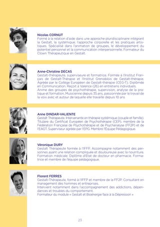 23
Nicolas CORNUT
Formé à la relation d’aide dans une approche pluridisciplinaire intégrant
la Gestalt, la systémique, l’approche corporelle et les pratiques artis-
tiques. Spécialisé dans l’animation de groupes, le développement du
potentiel personnel et la communication interpersonnelle. Formateur du
Clown Thérapeutique en Gestalt.
Anne-Christine DECAS
Gestalt-thérapeute, superviseure et formatrice. Formée à l’Institut Fran-
çais de Gestalt-Thérapie et l’Institut Grenoblois de Gestalt-thérapie.
Agréée par le Collège Européen de Gestalt-thérapie (CEG-T). Diplômée
en Communication. Reçoit à Valence (26) en entretiens individuels.
Anime des groupes de psychothérapie, supervision, analyse de la pra-
tique et formation. Musicienne depuis 35 ans, passionnée par le travail de
la voix avec et autour de laquelle elle travaille depuis 10 ans
Anne DINDAR-VALIENTE
Gestalt Thérapeute. Intervenante en thérapie systémique (couple et famille).
Titulaire du Certificat Européen de Psychothérapie (CEP), membre de la
Fédération Française de Psychothérapie et de Psychanalyse (FF2P) et de
l’EAGT. Superviseur agréée par l’EPG. Membre l’Équipe Pédagogique.
Véronique DURY
Gestalt Thérapeute formée à l’IFFP. Accompagne notamment des per-
sonnes ayant une relation compliquée et douloureuse avec la nourriture.
Formation médicale: Diplôme d’Etat de docteur en pharmacie. Forma-
trice et membre de l’équipe pédagogique.
Florent FERRES
Gestalt-Thérapeute, formé à l’IFFP et membre de la FF2P. Consultant en
management des hommes et entreprises.
Intervient notamment dans l’accompagnement des addictions, dépen-
dances et troubles du comportement.
Formateur du module « Gestalt et Bioénergie face à la Dépression »
 