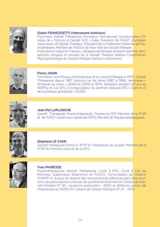Gianni FRANCESETTI (Intervenant extérieur)
Psychiatre, Gestalt Thérapeute, Formateur international, Coordonnateur Cli-
nique de « l’Istituto di Gestalt HCC » Italie, Président de l’EAGT (European
Association of Gestalt Therapy), Président de la Fédération Italienne de Psy-
chothérapie, Membre de l’Institut de New York de Gestalt-thérapie.
Publications traduit en français : Attaques de Panique et postmodernité, Pers-
pectives cliniques et sociales de la Gestalt Thérapie (édition L’exprimerie),
Psychopathologie en Gestalt-thérapie (édition L’exprimerie)
Pierre JANIN
Formation scientifique, philosophique et en psychothérapie à l’EPG. Gestalt
Thérapeute depuis 1987. Sessions sur les rêves (1987 à 1996), séminaires «
Artisanat du Nous » (2004 et 2005) à l’EPG. Adhérent pendant 20 ans au
SNPPsy et à la SFG. Co-organisateur du premier colloque SFG « Dans le vif
de la pratique gestaltiste » (2002).
Jean-Pol LAPLANCHE
Gestalt Thérapeute, Psychothérapeute. Titulaire du CEP. Membre de la FF2P
et de l’EAGT. Superviseur agréé par l’EPG. Membre de l’équipe pédagogique.
Stéphane LE CAER
Gestalt thérapeute formé à l’IFFP et Thérapeute de couple. Membre de la
FF2P et membre associé de la SFG.
Yves MAIRESSE
Psychothérapeute, Gestalt Thérapeute, Cycle 3 EPG, Cycle 3 CIG de
Montreal, Superviseur didacticien en P.G.R.O., Co-fondateur de l’Institut
CHAMP-G, Auteur de Apport des neurosciences affectives dans des situa-
tions de perturbations intenses du système émotionnel (In Cahiers de Ges-
talt-thérapie N° 30 ; variations posturales – 2012) et Réflexion autour de
l’Awareness en PGRO (In Cahiers de Gestalt-thérapie N° 27 - 2011)
24
 