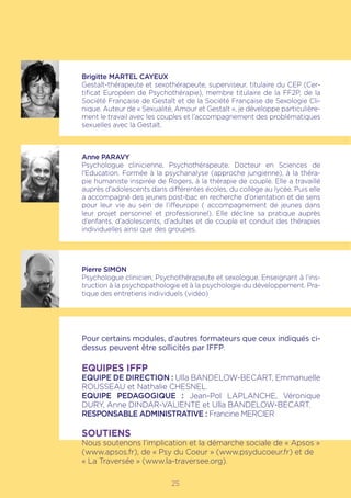 25
Brigitte MARTEL CAYEUX
Gestalt-thérapeute et sexothérapeute, superviseur, titulaire du CEP (Cer-
tificat Européen de Psychothérapie), membre titulaire de la FF2P, de la
Société Française de Gestalt et de la Société Française de Sexologie Cli-
nique. Auteur de « Sexualité, Amour et Gestalt », je développe particulière-
ment le travail avec les couples et l’accompagnement des problématiques
sexuelles avec la Gestalt.
Anne PARAVY
Psychologue clinicienne, Psychothérapeute. Docteur en Sciences de
l’Education. Formée à la psychanalyse (approche jungienne), à la théra-
pie humaniste inspirée de Rogers, à la thérapie de couple. Elle a travaillé
auprès d’adolescents dans différentes écoles, du collège au lycée. Puis elle
a accompagné des jeunes post-bac en recherche d’orientation et de sens
pour leur vie au sein de l’iffeurope ( accompagnement de jeunes dans
leur projet personnel et professionnel). Elle décline sa pratique auprès
d’enfants, d’adolescents, d’adultes et de couple et conduit des thérapies
individuelles ainsi que des groupes.
Pierre SIMON
Psychologue clinicien, Psychothérapeute et sexologue. Enseignant à l’ins-
truction à la psychopathologie et à la psychologie du développement. Pra-
tique des entretiens individuels (vidéo)
Pour certains modules, d’autres formateurs que ceux indiqués ci-
dessus peuvent être sollicités par IFFP.
EQUIPES IFFP
EQUIPE DE DIRECTION : Ulla BANDELOW-BECART, Emmanuelle
ROUSSEAU et Nathalie CHESNEL.
EQUIPE PEDAGOGIQUE : Jean-Pol LAPLANCHE, Véronique
DURY, Anne Dindar-Valiente et Ulla BANDELOW-BECART.
RESPONSABLE ADMINISTRATIVE : Francine MERCIER
SOUTIENS
Nous soutenons l’implication et la démarche sociale de « Apsos »
(www.apsos.fr), de « Psy du Coeur » (www.psyducoeur.fr) et de
« La Traversée » (www.la-traversee.org).
 