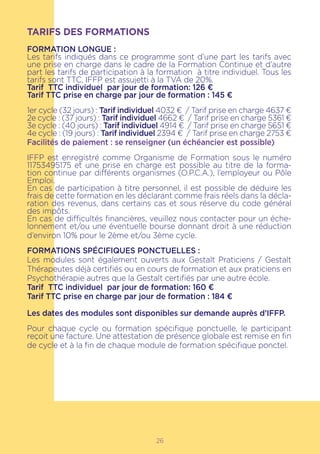 26
TARIFS DES FORMATIONS
FORMATION LONGUE :
Les tarifs indiqués dans ce programme sont d’une part les tarifs avec
une prise en charge dans le cadre de la Formation Continue et d’autre
part les tarifs de participation à la formation à titre individuel. Tous les
tarifs sont TTC, IFFP est assujetti à la TVA de 20%.
Tarif TTC individuel par jour de formation: 126 €
Tarif TTC prise en charge par jour de formation : 145 €
1er cycle (32 jours) : Tarif individuel 4032 € / Tarif prise en charge 4637 €
2e cycle : (37 jours) : Tarif individuel 4662 € / Tarif prise en charge 5361 €
3e cycle : (40 jours) : Tarif individuel 4914 € / Tarif prise en charge 5651 €
4e cycle : (19 jours) : Tarif individuel 2394 € / Tarif prise en charge 2753 €
Facilités de paiement : se renseigner (un échéancier est possible)
IFFP est enregistré comme Organisme de Formation sous le numéro
11753495175 et une prise en charge est possible au titre de la forma-
tion continue par différents organismes (O.P.C.A.), l’employeur ou Pôle
Emploi.
En cas de participation à titre personnel, il est possible de déduire les
frais de cette formation en les déclarant comme frais réels dans la décla-
ration des revenus, dans certains cas et sous réserve du code général
des impôts.
En cas de difficultés financières, veuillez nous contacter pour un éche-
lonnement et/ou une éventuelle bourse donnant droit à une réduction
d’environ 10% pour le 2ème et/ou 3ème cycle.
FORMATIONS SPÉCIFIQUES PONCTUELLES :
Les modules sont également ouverts aux Gestalt Praticiens / Gestalt
Thérapeutes déjà certifiés ou en cours de formation et aux praticiens en
Psychothérapie autres que la Gestalt certifiés par une autre école.
Tarif TTC individuel par jour de formation: 160 €
Tarif TTC prise en charge par jour de formation : 184 €
Les dates des modules sont disponibles sur demande auprès d’IFFP.
Pour chaque cycle ou formation spécifique ponctuelle, le participant
reçoit une facture. Une attestation de présence globale est remise en fin
de cycle et à la fin de chaque module de formation spécifique ponctel.
 