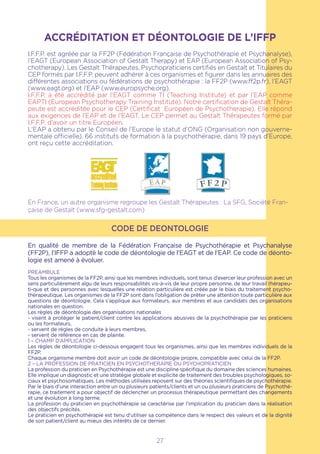 ACCRÉDITATION ET DÉONTOLOGIE DE L’IFFP
I.F.F.P. est agréée par la FF2P (Fédération Française de Psychothérapie et Psychanalyse),
l’EAGT (European Association of Gestalt Therapy) et EAP (European Association of Psy-
chotherapy). Les Gestalt Thérapeutes, Psychopraticiens certifiés en Gestalt et Titulaires du
CEP formés par I.F.F.P. peuvent adhérer à ces organismes et figurer dans les annuaires des
différentes associations ou fédérations de psychothérapie : la FF2P (www.ff2p.fr), l’EAGT
(www.eagt.org) et l’EAP (www.europsyche.org).
I.F.F.P. a été accrédité par l’EAGT comme TI (Teaching Institute) et par l’EAP comme
EAPTI (European Psychotherapy Training Institute). Notre certification de Gestalt Théra-
peute est accréditée pour le CEP (Certificat Européen de Psychotherapie). Elle répond
aux exigences de l’EAP et de l’EAGT. Le CEP permet au Gestalt Thérapeutes formé par
I.F.F.P. d’avoir un titre Européen.
L’EAP a obtenu par le Conseil de l’Europe le statut d’ONG (Organisation non gouverne-
mentale officielle). 66 instituts de formation à la psychothérapie, dans 19 pays d’Europe,
ont reçu cette accréditation.
En France, un autre organisme regroupe les Gestalt Thérapeutes : La SFG, Société Fran-
çaise de Gestalt (www.sfg-gestalt.com)
CODE DE DEONTOLOGIE
En qualité de membre de la Fédération Française de Psychothérapie et Psychanalyse
(FF2P), l’IFFP a adopté le code de déontologie de l’EAGT et de l’EAP. Ce code de déonto-
logie est amené à évoluer.
PREAMBULE
Tous les organismes de la FF2P, ainsi que les membres individuels, sont tenus d’exercer leur profession avec un
sens particulièrement aïgu de leurs responsabilités vis-à-vis de leur propre personne, de leur travail thérapeu-
ti-que et des personnes avec lesquelles une relation particulière est créée par le biais du traitement psycho-
thérapeutique. Les organismes de la FF2P sont dans l’obligation de prêter une attention toute particulière aux
questions de déontologie. Cela s’applique aux formateurs, aux membres et aux candidats des organisations
nationales en question.
Les règles de déontologie des organisations nationales
- visent à protéger le patient/client contre les applications abusives de la psychothérapie par les praticiens
ou les formateurs,
- servent de règles de conduite à leurs membres,
- servent de référence en cas de plainte.
1 – CHAMP D’APPLICATION
Les règles de déontologie ci-dessous engagent tous les organismes, ainsi que les membres individuels de la
FF2P.
Chaque organisme membre doit avoir un code de déontologie propre, compatible avec celui de la FF2P.
2 – LA PROFESSION DE PRATICIEN EN PSYCHOTHERAPIE OU PSYCHOPRATICIEN
La profession du praticien en Psychothérapie est une discipline spécifique du domaine des sciences humaines.
Elle implique un diagnostic et une stratégie globale et explicite de traitement des troubles psychologiques, so-
ciaux et psychosomatiques. Les méthodes utilisées reposent sur des théories scientifiques de psychothérapie.
Par le biais d’une interaction entre un ou plusieurs patients/clients et un ou plusieurs praticiens de Psychothé-
rapie, ce traitement a pour objectif de déclencher un processus thérapeutique permettant des changements
et une évolution à long terme.
La profession du praticien en psychothérapie se caractérise par l’implication du praticien dans la réalisation
des objectifs précités.
Le praticien en psychothérapie est tenu d’utiliser sa compétence dans le respect des valeurs et de la dignité
de son patient/client au mieux des intérêts de ce dernier.
27
 