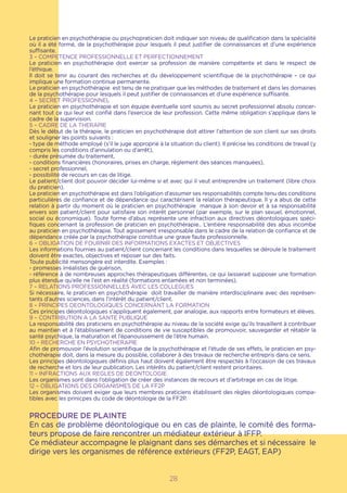 Le praticien en psychothérapie ou psychopraticien doit indiquer son niveau de qualification dans la spécialité
où il a été formé, de la psychothérapie pour lesquels il peut justifier de connaissances et d’une expérience
suffisante.
3 – COMPETENCE PROFESSIONNELLE ET PERFECTIONNEMENT
Le praticien en psychothérapie doit exercer sa profession de manière compétente et dans le respect de
l’éthique.
Il doit se tenir au courant des recherches et du développement scientifique de la psychothérapie – ce qui
implique une formation continue permanente.
Le praticien en psychothérapie est tenu de ne pratiquer que les méthodes de traitement et dans les domaines
de la psychothérapie pour lesquels il peut justifier de connaissances et d’une expérience suffisante.
4 – SECRET PROFESSIONNEL
Le praticien en psychothérapie et son équipe éventuelle sont soumis au secret professionnel absolu concer-
nant tout ce qui leur est confié dans l’exercice de leur profession. Cette même obligation s’applique dans le
cadre de la supervision.
5 – CADRE DE LA THERAPIE
Dès le début de la thérapie, le praticien en psychothérapie doit attirer l’attention de son client sur ses droits
et souligner les points suivants :
- type de méthode employé (s’il le juge approprié à la situation du client). Il précise les conditions de travail (y
compris les conditions d’annulation ou d’arrêt),
- durée présumée du traitement,
- conditions financières (honoraires, prises en charge, règlement des séances manquées),
- secret professionnel,
- possibilité de recours en cas de litige.
Le patient/client doit pouvoir décider lui-même si et avec qui il veut entreprendre un traitement (libre choix
du praticien).
Le praticien en psychothérapie est dans l’obligation d’assumer ses responsabilités compte tenu des conditions
particulières de confiance et de dépendance qui caractérisent la relation thérapeutique. Il y a abus de cette
relation à partir du moment où le praticien en psychothérapie manque à son devoir et à sa responsabilité
envers son patient/client pour satisfaire son intérêt personnel (par exemple, sur le plan sexuel, émotionnel,
social ou économique). Toute forme d’abus représente une infraction aux directives déontologiques spéci-
fiques concernant la profession de praticien en psychothérapie.. L’entière responsabilité des abus incombe
au praticien en psychothérapie. Tout agissement irresponsable dans le cadre de la relation de confiance et de
dépendance créée par la psychothérapie constitue une grave faute professionnelle.
6 – OBLIGATION DE FOURNIR DES INFORMATIONS EXACTES ET OBJECTIVES
Les informations fournies au patient/client concernant les conditions dans lesquelles se déroule le traitement
doivent être exactes, objectives et reposer sur des faits.
Toute publicité mensongère est interdite. Exemples :
- promesses irréalistes de guérison,
- référence à de nombreuses approches thérapeutiques différentes, ce qui laisserait supposer une formation
plus étendue qu’elle ne l’est en réalité (formations entamées et non terminées).
7 – RELATIONS PROFESSIONNELLES AVEC LES COLLEGUES
Si nécessaire, le praticien en psychothérapie doit travailler de manière interdisciplinaire avec des représen-
tants d’autres sciences, dans l’intérêt du patient/client.
8 – PRINCIPES DEONTOLOGIQUES CONCERNANT LA FORMATION
Ces principes déontologiques s’appliquent également, par analogie, aux rapports entre formateurs et élèves.
9 – CONTRIBUTION A LA SANTE PUBLIQUE
La responsabilité des praticiens en psychothérapie au niveau de la société exige qu’ils travaillent à contribuer
au maintien et à l’établissement de conditions de vie susceptibles de promouvoir, sauvegarder et rétablir la
santé psychique, la maturation et l’épanouissement de l’être humain.
10 – RECHERCHE EN PSYCHOTHERAPIE
Afin de promouvoir l’évolution scientifique de la psychothérapie et l’étude de ses effets, le praticien en psy-
chothérapie doit, dans la mesure du possible, collaborer à des travaux de recherche entrepris dans ce sens.
Les principes déontologiques définis plus haut doivent également être respectés à l’occasion de ces travaux
de recherche et lors de leur publication. Les intérêts du patient/client restent prioritaires.
11 – INFRACTIONS AUX REGLES DE DEONTOLOGIE
Les organismes sont dans l’obligation de créer des instances de recours et d’arbitrage en cas de litige.
12 – OBLIGATIONS DES ORGANISMES DE LA FF2P
Les organismes doivent exiger que leurs membres praticiens établissent des règles déontologiques compa-
tibles avec les prinicpes du code de déontologie de la FF2P.
PROCEDURE DE PLAINTE
En cas de problème déontologique ou en cas de plainte, le comité des forma-
teurs propose de faire rencontrer un médiateur extérieur à IFFP.
Ce médiateur accompagne le plaignant dans ses démarches et si nécessaire le
dirige vers les organismes de référence extérieurs (FF2P, EAGT, EAP)
28
 