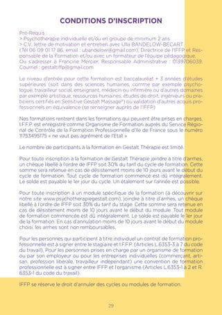 CONDITIONS D’INSCRIPTION
Pré-Requis :
> Psychothérapie individuelle et/ou en groupe de minimum 2 ans
> C.V., lettre de motivation et entretien avec Ulla BANDELOW-BECART
(Tél 06 09 01 17 86, email : ubandelow@gmail.com), Directrice de l’IFFP et Res-
ponsable de la Formation et/ou avec un formateur de l’équipe pédagogique.
Ou s’adresser à Francine Mercier, Responsable Administrative : 0139706039.
Courriel : gestaltiffp@gmail.com
Le niveau d’entrée pour cette formation est baccalauréat + 3 années d’études
supérieures (soit dans des sciences humaines, comme par exemple psycho-
logue, travailleur social, enseignant, médecin ou infirmière ou d’autres domaines
par exemple artistique, ressources humaines, études de droit, ingénieurs ou pra-
ticiens certifiés en Sensitive Gestalt Massage®) ou validation d’autres acquis pro-
fessionnels en équivalence (se renseigner auprès de l’IFFP)
Nos formations rentrent dans les formations qui peuvent être prises en charges.
I.F.F.P. est enregistré comme Organisme de Formation auprès du Service Régio-
nal de Contrôle de la Formation Professionnelle d’Ile de France sous le numéro
11753495175 « ne vaut pas agrément de l’Etat »
Le nombre de participants à la formation en Gestalt Thérapie est limité.
Pour toute inscription à la formation de Gestalt Thérapie joindre à titre d’arrhes,
un chèque libellé à l’ordre de IFFP soit 30% du tarif du cycle de formation. Cette
somme sera retenue en cas de désistement moins de 10 jours avant le début du
cycle de formation. Tout cycle de formation commencé est dû intégralement.
Le solde est payable le 1er jour du cycle. Un étalement sur l’année est possible.
Pour toute inscription à un module spécifique de la formation (à découvrir sur
notre site www.psychotherapiegestalt.com), joindre à titre d’arrhes, un chèque
libellé à l’ordre de IFFP soit 30% du tarif du stage. Cette somme sera retenue en
cas de désistement moins de 10 jours avant le début du module. Tout module
de formation commencée est dû intégralement. Le solde est payable le 1er jour
de la formation. En cas d’annulation moins de 10 jours avant le début du module
choisi, les arrhes sont non remboursables.
Pour les personnes qui participent à titre individuel un contrat de formation pro-
fessionnelle est à signer entre le stagiaire et I.F.F.P. (Articles L.6353-3 à 7 du code
du travail). Pour les personnes prises en charge par un organisme de formation
ou par son employeur ou pour les entreprises individuelles (commerçant, arti-
san, profession libérale, travailleur indépendant) une convention de formation
professionnelle est à signer entre IFFP et l’organisme (Articles L.6353-1 à 2 et R.
6353-1 du code du travail).
IFFP se réserve le droit d’annuler des cycles ou modules de formation.
29
 