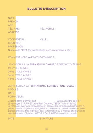 1730
BULLETIN D’INSCRIPTION
NOM :				
PRÉNOM :
ÂGE :
TÉL. FIXE :			 TÉL. MOBILE :
ADRESSE :
CODE POSTAL :		 VILLE :
COURRIEL :
PROFESSION :
Numéro de SIRET (activité libérale, auto-entrepreneur, etc) :
COMMENT NOUS AVEZ-VOUS CONNUS ?
JE M’INSCRIS À LA FORMATION LONGUE DE GESTALT THÉRAPIE :
1er CYCLE ANNÉE :
2ème CYCLE ANNÉE :
3ème CYCLE ANNÉE :
4ème CYCLE ANNÉE :
JE M’INSCRIS À LA FORMATION SPÉCIFIQUE PONCTUELLE :
MODULE :
DATE :
FORMATEUR :
Je joins 30 % d’arrhes soit :			 Euros à l’ordre de IFFP.
(à renvoyer à I.F.F.P. 231, rue Paul Doumer, 78510 Triel sur Seine)
Je reconnais avoir pris connaissance et accepte les conditions d’inscriptions fi-
gurant dans le programme et signerai le contrat ou la convention de formation
professionnelle à titre individuel pour la formation ou le module choisi avant le
début de celui-ci (Articles L.6353-2 à 7 et R. 6353-1 du code du travail).
DATE				SIGNATURE
 