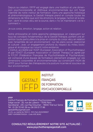 Depuis sa création, l’IFFP est engagé dans une tradition et une dimen-
sion psychocorporelle et d’éthique environnementale qui ont forgé
l’identité de notre institut de formation. Dans une approche holistique
et phénoménologique, la Gestalt thérapie prend en compte toutes les
dimensions de l’être que sont les émotions, le langage, l’action et la rela-
tion ; dont le corps vécu est la source, dans « l’ici et maintenant » et le «
comment ».
Je suis corps, émotion, langage, action et relation.
Notre philosophie et notre approche pédagogique, en s’appuyant sur
tous les concepts fondamentaux de la Gestalt thérapie, portent une at-
tention toute particulière à la prise en compte du corps vécu en relation
avec l’ensemble de son environnement ; sur les plans social, relationnel
et culturel ; avec un engagement profond du respect du milieu biolo-
gique et écologique qui nourrit notre existence.
L’institut, accrédité par l’EAP (European Association of Psychotherapy)
et par l’EAGT (European Association of Gestalt Therapy) et agréé par
la F.F.2.P. (Fédération Française de Psychothérapie et Psychanalyse),
est composé d’une équipe de formateurs pleinement engagés sur ces
dimensions corporelles et environnementales qui constituent l’ADN de
l’IFFP, pour former des thérapeutes à la posture incarnée et soucieux de
leur environnement.
IFFP
Institut Français de Formation Psychocorporelle
Siége social : 35, rue de Lübeck – 75116 Paris
Secrétariat : 231, rue Paul Doumer - 78510 Triel sur Seine
Tél : 01 39 70 60 39 ou 06 09 01 17 86
gestaltiffp@gmail.com
S.A.R.L au capital de 7650 € - RCS Paris B434199907
SIRET 43419990700024 – Code APE 804D
CONSULTEZ RÉGULIÈREMENT NOTRE SITE ACTUALISÉ :
www.psychotherapiegestalt.com
 