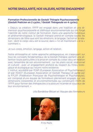 2
NOTRESINGULARITÉ,NOSVALEURS,NOTREENGAGEMENT
Formation Professionnelle de Gestalt Thérapie Psychocorporelle
(Gestalt Praticien en 2 cycles / Gestalt Thérapeute en 4 cycles).
« Depuis sa création, l’IFFP est engagé dans une tradition et une di-
mension psychocorporelle et d’éthique environnementale qui ont forgé
l’identité de notre institut de formation. Dans une approche holistique
et phénoménologique, la Gestalt thérapie prend en compte toutes les
dimensions de l’être que sont les émotions, le langage, l’action et la rela-
tion ; dont le corps vécu est la source, dans « l’ici et maintenant » et le «
comment ».
Je suis corps, émotion, langage, action et relation.
Notre philosophie et notre approche pédagogique, en s’appuyant sur
tous les concepts fondamentaux de la Gestalt thérapie, portent une at-
tention toute particulière à la prise en compte du corps vécu en relation
avec l’ensemble de son environnement ; sur les plans social, relationnel
et culturel ; avec un engagement profond du respect du milieu biolo-
gique et écologique qui nourrit notre existence.
L’institut, accrédité par l’EAP (European Association of Psychotherapy)
et par l’EAGT (European Association of Gestalt Therapy) et agréé par
la F.F.2.P. (Fédération Française de Psychothérapie et Psychanalyse),
est composé d’une équipe de formateurs pleinement engagés sur ces
dimensions corporelles et environnementales qui constituent l’ADN de
l’IFFP, pour former des thérapeutes à la posture incarnée et soucieux de
leur environnement. »
Ulla Bandelow-Bécart et l’équipe des formateurs
Fritz Perls
 