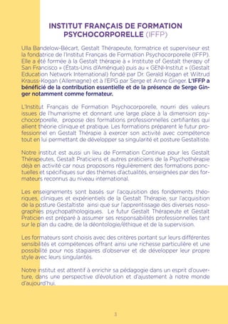 INSTITUT FRANÇAIS DE FORMATION
PSYCHOCORPORELLE (IFFP)
Ulla Bandelow-Bécart, Gestalt Thérapeute, formatrice et superviseur est
la fondatrice de l’Institut Français de Formation Psychocorporelle (IFFP).
Elle a été formée à la Gestalt thérapie à « Institute of Gestalt therapy of
San Francisco » (États-Unis d’Amérique) puis au « GENI-Institut » (Gestalt
Education Network International) fondé par Dr. Gerald Kogan et Wiltrud
Krauss-Kogan (Allemagne) et à l’EPG par Serge et Anne Ginger. L‘IFFP a
bénéficié de la contribution essentielle et de la présence de Serge Gin-
ger notamment comme formateur.
L’Institut Français de Formation Psychocorporelle, nourri des valeurs
issues de l’humanisme et donnant une large place à la dimension psy-
chocorporelle, propose des formations professionnelles certifiantes qui
allient théorie clinique et pratique. Les formations préparent le futur pro-
fessionnel en Gestalt Thérapie à exercer son activité avec compétence
tout en lui permettant de développer sa singularité et posture Gestaltiste.
Notre institut est aussi un lieu de Formation Continue pour les Gestalt
Thérapeutes, Gestalt Praticiens et autres praticiens de la Psychothérapie
déjà en activité car nous proposons régulièrement des formations ponc-
tuelles et spécifiques sur des thèmes d’actualités, enseignées par des for-
mateurs reconnus au niveau international.
Les enseignements sont basés sur l’acquisition des fondements théo-
riques, cliniques et expérientiels de la Gestalt Thérapie, sur l’acquisition
de la posture Gestaltiste ainsi que sur l’apprentissage des diverses noso-
graphies psychopathologiques. Le futur Gestalt Thérapeute et Gestalt
Praticien est préparé à assumer ses responsabilités professionnelles tant
sur le plan du cadre, de la déontologie/éthique et de la supervision.
Les formateurs sont choisis avec des critères portant sur leurs différentes
sensibilités et compétences offrant ainsi une richesse particulière et une
possibilité pour nos stagiaires d’observer et de développer leur propre
style avec leurs singularités.
Notre institut est attentif à enrichir sa pédagogie dans un esprit d’ouver-
ture, dans une perspective d’évolution et d’ajustement à notre monde
d’aujourd’hui.
3
 