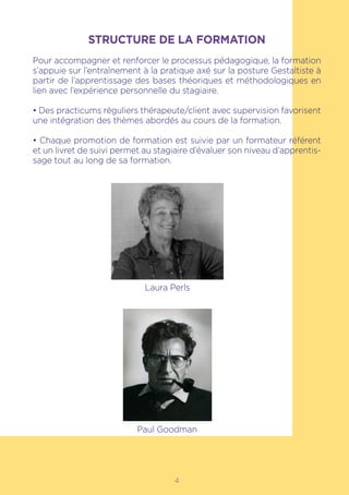 4
STRUCTURE DE LA FORMATION
Pour accompagner et renforcer le processus pédagogique, la formation
s’appuie sur l’entraînement à la pratique axé sur la posture Gestaltiste à
partir de l’apprentissage des bases théoriques et méthodologiques en
lien avec l’expérience personnelle du stagiaire.
• Des practicums réguliers thérapeute/client avec supervision favorisent
une intégration des thèmes abordés au cours de la formation.
• Chaque promotion de formation est suivie par un formateur référent
et un livret de suivi permet au stagiaire d’évaluer son niveau d’apprentis-
sage tout au long de sa formation.
Laura Perls
Paul Goodman
 