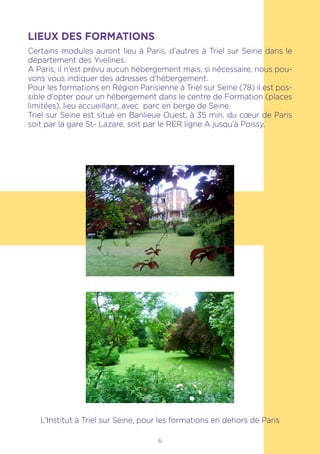 6
LIEUX DES FORMATIONS
Certains modules auront lieu à Paris, d’autres à Triel sur Seine dans le
département des Yvelines.
A Paris, il n’est prévu aucun hébergement mais, si nécessaire, nous pou-
vons vous indiquer des adresses d’hébergement.
Pour les formations en Région Parisienne à Triel sur Seine (78) il est pos-
sible d’opter pour un hébergement dans le centre de Formation (places
limitées), lieu accueillant, avec parc en berge de Seine.
Triel sur Seine est situé en Banlieue Ouest, à 35 min. du cœur de Paris
soit par la gare St- Lazare, soit par le RER ligne A jusqu’à Poissy.
L’Institut à Triel sur Seine, pour les formations en dehors de Paris
 