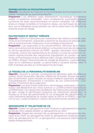 18
SENSIBILISATION AU PSYCHOTRAUMATISME
Objectifs : Sensibiliser les Praticiens en Psychothérapie, les Psychopraticiens, les
Gestalt Thérapeutes au psychotraumatisme.
Programme : Les différents types d’événements traumatiques (événements
unique vs exposition prolongée). Leurs conséquences psychopathologiques
(syndrome de stress post-traumatique et trauma complexe). Les différentes
prises en charge conseillées et le travail en réseau. Les techniques de self-care
pour que le thérapeute puisse prendre soin de lui-même face à la difficulté de
certaines prises en charge.
MALTRAITANCE ET GESTALT THÉRAPIE
Objectifs : Définir la maltraitance par l’exploration des relations possibles orga-
nisme et environnement. Apprendre à observer les processus et postures répé-
titifs et dysfonctionnels. Proposition d’une stratégie d’intervention.
Programme : Les organismes et les environnements. Définition de la maltrai-
tance, de la résilience et de la bienveillance. Le traumatisme et ses conséquences
en termes gestaltistes (notions de PGRO : gestalts inachevées, micro-champs
introjectés, matrice des représentations du champ). Le cycle du contact et l’uti-
lisation dysfonctionnelle des mécanismes d’ajustement du contact. Les états
limites en Psychanalyse et leurs défenses (déni, clivage, identification projective
en PGRO). Analyse Transactionnelle (le triangle de Karpman). L’auto-sabotage,
relais de la maltraitance passée. La personnalité à conduite d’échec selon le
DSM. Exemples de relais sur le Pentagramme de Ginger.
LE TROUBLE DE LA PERSONNALITÉ BORDERLINE
Objectifs : Acquérir le concept. Comprendre les définitions selon les différents
auteurs. Savoir reconnaître, identifier, différencier le trouble. Donner des straté-
gies d’intervention. Savoir travailler en réseau (médecin psychiatre, alcoologue,
massothérapeute). Entraînement à l’utilisation de son contre-transfert. Com-
prendre l’importance de la supervision.
Programme : Les états limites (Définitions, terminologies, historique). La Psycha-
nalyse (Jean Bergeret et son « tronc commun »). Le DSM (Critères diagnostiques
et différentiels). Les mécanismes de défense (les mécanismes psychanalytiques
de déni, clivage et identification projective, les mécanismes gestaltistes). Le
trouble sur la roue des personnalités et sur la boussole des personnalités. La
vision Delislienne gestaltiste du trouble (selon le DSM et en PGRO). Luigi Can-
crini et son « océan borderline » (Notion de fonctionnement borderline)
GÉNOGRAMME ET TRAJECTOIRE DE VIE
Objectifs : Établir son génogramme filiatif. Produire un génogramme imaginaire
de groupe. Être capable d’établir un génogramme du client.
Programme : Rappel des concepts liés au génogramme. Le génogramme clas-
sique et/ou filiatif. Du génogramme filiatif au génogramme imaginaire. Exploi-
tation du génogramme en GT. Le génogramme, une ressource créative pour la
dyade thérapeute/client.
 
