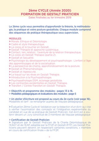 8
2ème CYCLE (Année 2020)
FORMATION DE GESTALT PRATICIEN
Dates finalisées au 1er trimestre 2019
Le 2ème cycle vous permettra d’approfondir la théorie, la méthodolo-
gie, la pratique et votre posture gestaltiste. Chaque module comprend
des séquences de pratique thérapeutique sous supervision.
MODULES
> Morale, Ethique et Déontologie.
> Cadre et style thérapeutique.
> Le corps et le toucher en Gestalt.
> Gestalt Thérapie et approche systémique.
> Contact, lien, relation : l’aventure de la relation thérapeutique.
> Le corps en Gestalt Thérapie (partie 2).
> Gestalt et Sexualité.
> Psychologie du développement et psychopathologie : L’enfant à l’âge
des apprentissages et de la socialisation.
> La perspective de champ, approfondissement de la posture.
> Gestalt et Phénoménologie.
> Gestalt et Agressivité.
> Le travail sur les rêves en Gestalt Thérapie.
> Introduction à la Psychopathologie.
> Psychopathologie DSM, éclairage gestaltiste.
> Les contraintes existentielles en Gestalt Thérapie.
> Transfert / Contre-Transfert en Gestalt Thérapie.
> Objectifs et programme des modules : pages 13 à 16.
> Modalités pédagogiques et évaluations des modules : page 5
> Un atelier d’écriture est proposé au cours du 2e cycle (voir page 16).
Modalités et tarif : se renseigner auprès de l’équipe pédagogique.
> Évaluation 2ème Cycle et Validation par la rédaction d’un écrit qui vise
à vérifier l’assimilation des concepts et l’intégration expérientielle du
candidat en vue de sa pratique de Gestalt Praticien. Cet écrit est à sou-
tenir devant un Jury consititué de 3 membres de l’équipe pédagogique
> Certification de Gestalt Praticien
> Signature par le Gestalt Praticien de la Charte Déontologique de
l’EAGT et de l’EAP, adoptée par la FF2P et Gestalt-IFFP. Les Gestalt Pra-
ticiens peuvent devenir, en respectant certaines conditions, « membre
en cours de certification finale » de la FF2P.
 
