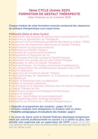 3ème CYCLE (Année 2021)
FORMATION DE GESTALT THÉRAPEUTE
Dates finalisées au 1er trimestre 2020
Chaque module de cette formation avancée comprend des séquences
de pratique thérapeutique sous supervision.
MODULES (3ème et 4ème Cycles)
> L’exporation des attaques de panique dans une perspective de la GT.
> Awareness et dévoilement du Thérapeute.
> Ouverture à la Psychothérapie gestaltiste des relations d’objet : PGRO.
> Perspective des experiences dépressives en Gestalt Thérapie.
> Sensibilisation au psychotraumatisme.
> Maltraitance et Gestalt Thérapie.
> Le trouble de la personnalité borderline.
> Génogramme et trajectoire de vie.
> L’accompagnement des couples en Gestalt thérapie.
> L’animation d’un groupe «en» et «de» Gestalt thérapie.
> Développer la valeur du Gestalt Thérapeute.
> Psychopathologie : les troubles alimentaires à l’adolescence.
> L’accompagnement des problématiques sexuelles avec la GT.
> Deuil et séparation.
> L’approche de la honte et Gestalt Thérapie.
> Psychopathologie de l’adolescent ou le processus de subjectivation
de l’adolescent.
> Gestalt et Bioénergie face à la dépression.
> Gestalt et conduites addictives.
> Les émotions et la régulation affective dans la relation thérapeutique
en Gestalt Thérapie du lien.
> Identification projective et dialogue herméneutique.
> Gestalt et polarités.
> Burn-out : identification et accompagnement.
> Psychopathologie DSM, éclairage gestaltiste.
> Recherche sur le thème de « l’alliance thérapeutique ».
> Objectifs et programme des modules : pages 16 à 21.
> Certains modules sont obligatoires et d’autres sont au choix.
> Modalités pédagogiques et évaluations des modules : page 5
> Au cours du 3ème cycle le Gestalt Praticien développe progressive-
ment son activité professionnelle en suivant 2 à 3 clients ou plus. Son
activité sera supervisé par un superviseur de l’IFFP (pages 21 et 32).
Ces séances de Supervision professionnelle ne sont pas incluses dans le
tarif du 3ème cycle.
9
 