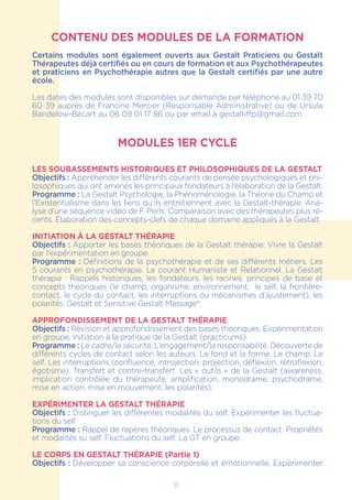 CONTENU DES MODULES DE LA FORMATION
Certains modules sont également ouverts aux Gestalt Praticiens ou Gestalt
Thérapeutes déjà certifiés ou en cours de formation et aux Psychothérapeutes
et praticiens en Psychothérapie autres que la Gestalt certifiés par une autre
école.
Les dates des modules sont disponibles sur demande par téléphone au 01 39 70
60 39 auprès de Francine Mercier (Responsable Administrative) ou de Ursula
Bandelow-Bécart au 06 09 01 17 86 ou par email à gestaltiffp@gmail.com
MODULES 1ER CYCLE
Les soubassements historiques et philosophiques de la Gestalt
Objectifs : Appréhender les différents courants de pensée psychologiques et phi-
losophiques qui ont amenés les principaux fondateurs à l’élaboration de la Gestalt.
Programme : La Gestalt Psychologie, la Phénoménologie, la Théorie du Champ et
l’Existentialisme dans les liens qu’ils entretiennent avec la Gestalt-thérapie. Ana-
lyse d’une séquence vidéo de F. Perls. Comparaison avec des thérapeutes plus ré-
cents. Élaboration des concepts-clefs de chaque domaine appliqués à la Gestalt.
INITIATION À LA GESTALT THÉRAPIE
Objectifs : Apporter les bases théoriques de la Gestalt thérapie. Vivre la Gestalt
par l’expérimentation en groupe.
Programme : Définitions de la psychothérapie et de ses différents métiers. Les
5 courants en psychothérapie. Le courant Humaniste et Relationnel. La Gestalt
thérapie : Rappels historiques, les fondateurs, les racines, principes de base et
concepts théoriques (le champ, organisme, environnement, le self, la frontière-
contact, le cycle du contact, les interruptions ou mécanismes d’ajustement), les
polarités. Gestalt et Sensitive Gestalt Massage®.
APPROFONDISSEMENT DE LA GESTALT THÉRAPIE
Objectifs : Révision et approfondissement des bases théoriques. Expérimentation
en groupe. Initiation à la pratique de la Gestalt (practicums).
Programme : Le cadre/la sécurité. L’engagement/la responsabilité. Découverte de
différents cycles de contact selon les auteurs. Le fond et la forme. Le champ. Le
self. Les interruptions (confluence, introjection, projection, déflexion, rétroflexion,
égotisme). Transfert et contre-transfert. Les « outils » de la Gestalt (awareness,
implication contrôlée du thérapeute, amplification, monodrame, psychodrame,
mise en action, mise en mouvement, les polarités).
EXPÉRIMENTER LA GESTALT THÉRAPIE
Objectifs : Distinguer les différentes modalités du self. Expérimenter les fluctua-
tions du self
Programme : Rappel de repères théoriques. Le processus de contact. Propriétés
et modalités su self. Fluctuations du self. La GT en groupe.
LE CORPS EN GESTALT THÉRAPIE (Partie 1)
Objectifs : Développer sa conscience corporelle et émotionnelle. Expérimenter
11
 