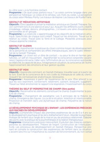 12
le « être avec » à la frontière contact.
Programme : De quel corps parlons-nous ? Le corps comme langage dans une
perspective holistique. Le corps et le cerveau. Les mots du corps. La perception
du corps selon Merleau Ponty. Les travaux de Kepner. Les travaux de Ruella Frank.
GESTALT ET MÉDIATION ARTISTIQUE
Objectifs : Être capable d’utiliser la médiation artistique en Gestalt Thérapie. Sa-
voir comment lors d’une séance et pour qui. Acquérir les différents outils créatifs
(modelage, collage, dessins, photographies...) à travers une série d’expériences
personnelles et en groupe.
Programme : La créativité. L’apprentissage et les objectifs de la médiation artis-
tique. Spécificités de chaque outil créatif. Travail sur les émotions. Travail sur la
relation au corps. Travail avec la Terre et le Collage. Modalités pratiques pour
chaque approche créative.
GESTALT ET CLOWN
Objectifs : Appréhender la pratique du clown comme moyen de développement
de la personne et comprendre ses effets thérapeutiques, dans le cadre référen-
tiel de la Gestalt Thérapie.
Programme : Le clown est un être de contact – ou pour le dire en termes ges-
taltistes, un self en mouvement. Appréhender la conscience corporelle (aware-
ness), l’agressivité saine, l’aller-vers, l’affirmation de soi, la conscience spontanée,
la créativité, la capacité de jeux, l’imaginaire en situation, la conscience de l’autre,
l’apprivoisement des émotions et leur gestion ajustée.
GESTALT ET VOIX
Objectifs : Apprendre comment, en Gestalt-thérapie, travailler avec et à partir de
la voix. Éveil de la conscience de la voix (celle du thérapeute et celle du client).
Acquérir les connaissances anatomiques nécessaires.
Programme : Awareness à partir de l’expérience de la voix. Être attentif à ce
que les voix expriment, contiennent, retiennent, cachent, évoquent, suggèrent.
Travail sur l’état émotionnel, le rapport à la respiration, l’investissement du corps
THÉORIE DU SELF ET PERSPECTIVE DE CHAMP (1ère partie)
Objectifs : Reconnaître les éléments constituant le champ. Expérimenter la pos-
ture de champ
Programme  : Changement de paradigme. Les 5 principes de la théorie du
champ. Emergence des figures. Le ça de la situation. Intention et intentionnalité.
Projection et transfert dans une dynamique de champ. Polysémie de la notion
de champ.
Le développement psychique de l’enfant : Les expériences précoces
aux racines du développement
Objectifs : Comprendre l’impact des premières expériences de vie de 0 à 4 ans sur
le développement psychique et les liens d’attachement futurs. Aborder la psychopa-
thologie de l’enfant sous l’angle de la mise en jeu de processus relationnels. Elaborer
des ponts avec la pratique de la psychothérapie et la relation thérapeutique.
Programme : Interactions précoces mère-enfant. Evolution des théories contem-
poraines du développement. Théorie de l’esprit. Construction de l’intersubjec-
tivité. Les processus de développement en Gestalt thérapie. Perspective pre-
nant en compte la construction des expériences de l’enfant dans sa situation.
L’accent sera mis sur l’importance du soutien de l’environnement, du non-verbal
 