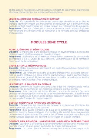 et des aspects relationnels. Sensibilisation à l’impact de ses propres expériences
et enjeux d’attachement sur la relation thérapeutique.
LES MÉCANISMES DE RÉGULATION EN GESTALT
Objectifs : Comprendre le fonctionnement du concept de résistances en Gestalt
thérapie. Identifier l’impact des mécanismes de régulation sur le déroulement du
cycle de contact. Expérimenter son propre rapport aux mécanismes de régulation.
Programme : Concept d’interruption du cycle de contact (sain et pathologique).
Manifestations des mécanismes de régulation à la frontière contact. Stratégies
d’intervention.
MODULES 2ÈME CYCLE
MORALE, ÉTHIQUE et DÉONTOLOGIE
Objectifs : L’importance d’une conduite éthique en psychothérapie. Le sens des
règles éthiques et déontologiques dans la pratique.
Programme : Définitions et différences. Présentation commentée du code de
déontologie (FF2P). Étude de cas concrets. Compréhension de la formation
continue et de la supervision.
CADRE ET STYLE THÉRAPEUTIQUE
Objectifs : Établir les éléments définissant son cadre thérapeutique. Déterminer
son style thérapeutique.
Programme : Les fonctions du cadre. Le cadre professionnel. Le cadre concep-
tuel. Le cadre pratique. Le cadre interne du thérapeute. Cadre, confidentialité,
secret. Le cadre groupal. Rigueur et souplesse du cadre. Le cadre pour les fins
de thérapie. Variantes des styles thérapeutiques.
LE CORPS ET LE TOUCHER EN GESTALT
Objectifs : Comment le Toucher peut être utilisé à des fins thérapeutiques ? Prise
de conscience personnelle et des ressentis corporels et émotionnels.
Programme  : Les concepts de James Kepner. Le cycle de contact (les sens
orientés vers la perception interne de soi et vers l’environnement). Les différents
types de Toucher. Les 4 piliers de la posture (accueillir, soutenir, contenir, tenir).
La posture du Thérapeute psychocorporel.
GESTALT THÉRAPIE ET APPROCHE SYSTÉMIQUE
Objectifs : Déterminer les concepts de l’approche systémique. Combiner les
deux approches dans sa future posture.
Programme : Les quatre concepts de base de la systémique. Propriétés des
systèmes ouverts. Caractéristiques d’un système (la famille). Les cinq axiomes
de la communication d’après Watzlawick. Les différentes approches et les outils
thérapeutiques associées qui peuvent être utilisées en Gestalt thérapie.
CONTACT, LIEN, RELATION : L’AVENTURE DE LA RELATION THÉRAPEUTIQUE
Objectifs : Souligner la différence et la complémentarité de ces trois modes rela-
tionnels, chacun lié à un aspect particulier du travail thérapeutique.
Programme : Le contact (interaction entre ce qui est « moi » et autre que moi).
13
 