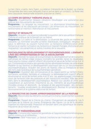 14
Le lien (liens vivants, liens figés). La relation (nécessité de la durée). Le champ
(l’ensemble des liens avec lesquels chacun arrive dans un contact). La Rose des
liens (boussole relationnelle éclairant praticien et client).
LE CORPS EN GESTALT THÉRAPIE (Partie 2)
Objectifs : Expérimenter l’espace vibratoire. Développer une conscience plus
précise des mouvements de contact.
Programme : Le langage du mouvement. La résonnance kinesthésique. Les
mouvements et les séquences de contact. Les dimensions du mouvement. In-
tentionnalité et intention. Rétroflexion et mouvement.
GESTALT ET SEXUALITÉ
Objectifs : Acquérir une aisance à aborder la question de la sexualité en thérapie.
Théorie et pratique de la Gestalt sur ce thème.
Programme : Le cadre et la déontologie. La diversité des goûts en matière de
sexualité. La normalité sexuelle (critères statistiques, biologiques, religieux, lé-
gaux, la définition du courant humaniste). Le fantasme (Différenciation entre
fantasme et réalité, l’utilisation du fantasme en Gestalt thérapie, érotisme et por-
nographie). Les paraphilies et autres troubles de la sexualité.
Psychologie du développement et psychopathologie : L’enfant à
l’âge des apprentissages et de la socialisation
Objectifs : Aborder les bases de la psychologie du développement et de la psycho-
pathologie de l’enfant d’âge scolaire. Connaître les grandes lignes du développe-
ment psycho-moteur, cognitif, affectif, émotionnel et social de l’enfant entre 4 et 12
ans. Comprendre les enjeux des grandes tâches développementales de cette étape.
Repérer ce qui favorise un développement psychique sain ou un fonctionnement
psychopathologique. Acquérir des points de repères utiles au thérapeute et faire
des liens avec la pratique de la psychothérapie gestaltiste.
Programme : Évolution des connaissances et du regard porté sur l’enfant (trans-
formations sociétales, familiales et juridiques). Le développement cognitif, affectif,
émotionnel et social de l’enfant entre 4 et 12 ans. Les apprentissages informels au
cours de l’enfance (rôle des pratiques et des interactions sociales). Rôle des émo-
tions dans le développement psychologique. Relation aux adultes et entre pairs
(coopération et autonomie). Importance du jeu. Eléments de psychopathologie
(troubles anxieux et dépressifs ; du langage et des apprentissages ; des compor-
tements ; troubles envahissants du développement). Resituer le symptôme dans
l’environnement et le système relationnel de l’enfant.
LA PERSPECTIVE DE CHAMP, APPROFONDISSEMENT DE LA POSTURE
Objectifs : Reconnaître les éléments constituant le champ. Expérimenter la posture
de champ.
Programme : Rappel de la théorie du champ. Changement de paradigme. Les 5
principes de la théorie du champ. Emergence des figures. Le ça de la situation.
Intention et intentionnalité. Projection et transfert dans une dynamique de champ.
Polysémie de la notion de champ.
GESTALT ET PHÉNOMÉNOLOGIE
Objectifs : Comprendre l’approche gestaltiste et l’approche phénoménologique,
points communs et différence.
Programme : Bref Historique. La Gestalt (recherche de l’interaction unificatrice
 