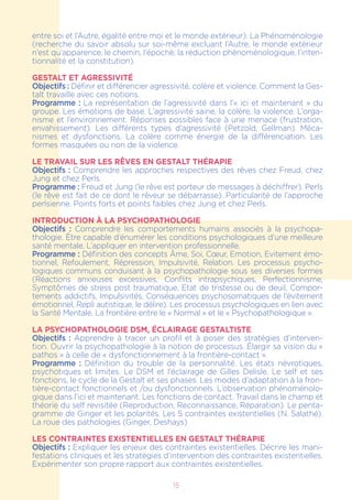 entre soi et l’Autre, égalité entre moi et le monde extérieur). La Phénoménologie
(recherche du savoir absolu sur soi-même excluant l’Autre, le monde extérieur
n’est qu’apparence, le chemin, l’épochè, la réduction phénoménologique, l’inten-
tionnalité et la constitution).
GESTALT ET AGRESSIVITÉ
Objectifs : Définir et différencier agressivité, colère et violence. Comment la Ges-
talt travaille avec ces notions.
Programme : La représentation de l’agressivité dans l’« ici et maintenant » du
groupe. Les émotions de base. L’agressivité saine, la colère, la violence. L’orga-
nisme et l’environnement. Réponses possibles face à une menace (frustration,
envahissement). Les différents types d’agressivité (Petzold, Gellman). Méca-
nismes et dysfonctions. La colère comme énergie de la différenciation. Les
formes masquées ou non de la violence.
LE TRAVAIL SUR LES RÊVES EN GESTALT THÉRAPIE
Objectifs : Comprendre les approches respectives des rêves chez Freud, chez
Jung et chez Perls.
Programme : Freud et Jung (le rêve est porteur de messages à déchiffrer). Perls
(le rêve est fait de ce dont le rêveur se débarrasse). Particularité de l’approche
perlsienne. Points forts et points faibles chez Jung et chez Perls.
INTRODUCTION À LA PSYCHOPATHOLOGIE
Objectifs : Comprendre les comportements humains associés à la psychopa-
thologie. Être capable d’énumérer les conditions psychologiques d’une meilleure
santé mentale. L’appliquer en intervention professionnelle.
Programme : Définition des concepts Âme, Soi, Cœur, Emotion, Evitement émo-
tionnel, Refoulement, Répression, Impulsivité, Relation. Les processus psycho-
logiques communs conduisant à la psychopathologie sous ses diverses formes
(Réactions anxieuses excessives, Conflits intrapsychiques, Perfectionnisme,
Symptômes de stress post traumatique, Etat de tristesse ou de deuil, Compor-
tements addictifs, Impulsivités, Conséquences psychosomatiques de l’évitement
émotionnel, Repli autistique, le délire). Les processus psychologiques en lien avec
la Santé Mentale. La frontière entre le « Normal » et le « Psychopathologique ».
LA PSYCHOPATHOLOGIE DSM, ÉCLAIRAGE GESTALTISTE
Objectifs : Apprendre à tracer un profil et à poser des stratégies d’interven-
tion. Ouvrir la psychopathologie à la notion de processus. Élargir sa vision du «
pathos » à celle de « dysfonctionnement à la frontière-contact ».
Programme : Définition du trouble de la personnalité. Les états névrotiques,
psychotiques et limites. Le DSM et l’éclairage de Gilles Delisle. Le self et ses
fonctions, le cycle de la Gestalt et ses phases. Les modes d’adaptation à la fron-
tière-contact fonctionnels et /ou dysfonctionnels. L’observation phénoménolo-
gique dans l’ici et maintenant. Les fonctions de contact. Travail dans le champ et
théorie du self revisitée (Reproduction, Reconnaissance, Réparation). Le penta-
gramme de Ginger et les polarités. Les 5 contraintes existentielles (N. Salathé).
La roue des pathologies (Ginger, Deshays)
LES CONTRAINTES EXISTENTIELLES EN GESTALT THÉRAPIE
Objectifs : Expliquer les enjeux des contraintes existentielles. Décrire les mani-
festations cliniques et les stratégies d’intervention des contraintes existentielles.
Expérimenter son propre rapport aux contraintes existentielles.
15
 