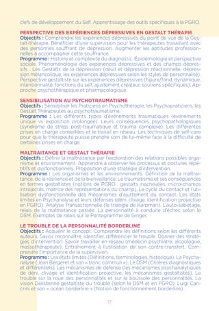 17
clefs de développement du Self. Apprentissage des outils spécifiques à la PGRO.
PERSPECTIVE DES EXPÉRIENCES DÉPRESSIVES EN GESTALT THÉRAPIE
Objectifs : Comprendre les expériences dépressives du point de vue de la Ges-
talt-thérapie. Bénéficier d’une supervision pour les thérapeutes travaillant avec
des personnes souffrant de dépression. Augmenter les aptitudes profession-
nelles à accompagner cette souffrance.
Programme : Histoire et complexité du diagnostic. Épidémiologie et perspective
sociale. Phénoménologie des expériences dépressives et des champs dépres-
sifs . Les Gestalts de la dépression (deuil et dépression réactionnelle, dépres-
sion mélancolique, les expériences dépressives selon les styles de personnalité).
Perspective gestaltiste sur les expériences dépressives (figure/fond, dynamique,
intentionnalité, fonctions du self, ajustement créateur, soutiens spécifiques). Ap-
proche psychothérapique et pharmacologique.
SENSIBILISATION AU PSYCHOTRAUMATISME
Objectifs : Sensibiliser les Praticiens en Psychothérapie, les Psychopraticiens, les
Gestalt Thérapeutes au psychotraumatisme.
Programme : Les différents types d’événements traumatiques (événements
unique vs exposition prolongée). Leurs conséquences psychopathologiques
(syndrome de stress post-traumatique et trauma complexe). Les différentes
prises en charge conseillées et le travail en réseau. Les techniques de self-care
pour que le thérapeute puisse prendre soin de lui-même face à la difficulté de
certaines prises en charge.
MALTRAITANCE ET GESTALT THÉRAPIE
Objectifs : Définir la maltraitance par l’exploration des relations possibles orga-
nisme et environnement. Apprendre à observer les processus et postures répé-
titifs et dysfonctionnels. Proposition d’une stratégie d’intervention.
Programme : Les organismes et les environnements. Définition de la maltrai-
tance, de la résilience et de la bienveillance. Le traumatisme et ses conséquences
en termes gestaltistes (notions de PGRO : gestalts inachevées, micro-champs
introjectés, matrice des représentations du champ). Le cycle du contact et l’uti-
lisation dysfonctionnelle des mécanismes d’ajustement du contact. Les états
limites en Psychanalyse et leurs défenses (déni, clivage, identification projective
en PGRO). Analyse Transactionnelle (le triangle de Karpman). L’auto-sabotage,
relais de la maltraitance passée. La personnalité à conduite d’échec selon le
DSM. Exemples de relais sur le Pentagramme de Ginger.
LE TROUBLE DE LA PERSONNALITÉ BORDERLINE
Objectifs : Acquérir le concept. Comprendre les définitions selon les différents
auteurs. Savoir reconnaître, identifier, différencier le trouble. Donner des straté-
gies d’intervention. Savoir travailler en réseau (médecin psychiatre, alcoologue,
massothérapeute). Entraînement à l’utilisation de son contre-transfert. Com-
prendre l’importance de la supervision.
Programme : Les états limites (Définitions, terminologies, historique). La Psycha-
nalyse (Jean Bergeret et son « tronc commun »). Le DSM (Critères diagnostiques
et différentiels). Les mécanismes de défense (les mécanismes psychanalytiques
de déni, clivage et identification projective, les mécanismes gestaltistes). Le
trouble sur la roue des personnalités et sur la boussole des personnalités. La
vision Delislienne gestaltiste du trouble (selon le DSM et en PGRO). Luigi Can-
crini et son « océan borderline » (Notion de fonctionnement borderline)
 