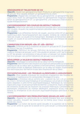 18
GÉNOGRAMME ET TRAJECTOIRE DE VIE
Objectifs : Établir son génogramme filiatif. Produire un génogramme imaginaire
de groupe. Être capable d’établir un génogramme du client.
Programme : Rappel des concepts liés au génogramme. Le génogramme clas-
sique et/ou filiatif. Du génogramme filiatif au génogramme imaginaire. Exploi-
tation du génogramme en GT. Le génogramme, une ressource créative pour la
dyade thérapeute/client.
L’ACCOMPAGNEMENT DES COUPLES EN GESTALT THÉRAPIE
Objectifs : Déterminer des axes d’intervention possible dans l’accompagnement
des couples. Acquérir les expérimentations possibles dans l’accompagnement
des couples.
Programme : Les différentes formes de couple. Jonction entre GT et approche
systémique dans l’accompagnement des couples. Critères de viabilité en thé-
rapie de couple. Le couple et le changement. Stratégies d’intervention avec un
couple. Le couple et sa communication. Réflexions sur une thérapie de couple
« réussie ».
L’ANIMATION D’UN GROUPE «EN» ET «DE» GESTALT
Objectifs : Différencier les 3 modalités de travail en groupe de GT. Expérimenter
au moins 2 de ces 3 modalités.
Programme : Définition du groupe. Définition de la dynamique de groupe. Le
cadre en thérapie de groupe. La GT individuelle en groupe. La GT par le groupe.
La GT de groupe. Les processus à l’œuvre dans un groupe. Les stades d’évolu-
tion d’un groupe. Les contre-indications de groupe. La co-animation.
DÉVELOPPER LA VALEUR DU GESTALT THÉRAPEUTE
Objectifs : Développer la conscience de sa valeur comme thérapeute.
Programme : Identification des ressentis et croyances personnelles qui empêchent
l’expression de sa valeur dans la relation à l’environnement. Expérimentations qui
permettent d’oser se déployer. Élaboration sur la valeur et l’argent. Expérimenta-
tion technique pour de franchir le pas dans l’expression de sa valeur.
Psychopathologie : LES TROUBLES ALIMENTAIRES à adolescence
Objectifs : Être capable d’analyser les conditions d’apparition des troubles ali-
mentaires à l’adolescence. En comprendre l’étiologie et le sens.
Programme : L’Anorexie vécue comme une » passion du rien » et un contrôle
du « tout ». Dimension psychologique et sociologique. Les prises en charge mul-
tiples adaptées à cette forme psychopathologique. Pathologie du narcissisme.
Signe précurseur d’une personnalité borderline. La boulimie, revers antagoniste
de l’anorexie. Études de cas illustrant ces analyses théoriques. Comprendre ces
pathologies (expression du malaise adolescent, expression d’une crise tem-
poraire ou émergence d’une structure psychopathologique spécifique à l’âge
adulte).
L’accompagnement des problématiques sexuelles avec la GT
Objectifs : Repérer les spécificités de la Gestalt-thérapie face aux probléma-
tiques sexuelles. Acquérir de l’aisance sur ce thème, pour mieux accueillir la
parole des clients.
Programme : La notion de bonne santé sexuelle et la question de la norma-
lité. Le lien entre le cycle de la Gestalt et le cycle sexuel. La restauration d’une
 