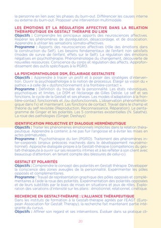 20
la personne en lien avec les phases du burn-out. Différencier les causes interne
ou externe du burn-out. Proposer une intervention multimodale.
LES ÉMOTIONS ET LA RÉGULATION AFFECTIVE DANS LA RELATION
THÉRAPEUTIQUE EN GESTALT THÉRAPIE DU LIEN
Objectifs : Comprendre les principaux apports des neurosciences affectives.
Repérer les phénomènes de dysrégulation, désaccordage, et de dissociation.
Apprendre à utiliser les sensations somato-affectives.
Programme : Apports des neurosciences affectives (rôle des émotions dans
la construction du Self). Les besoins fondamentaux de l’enfant non satisfaits
(modes de survie de l’enfant, effets sur le Self). La régulation des émotions
négatives en psychothérapie. Phénoménologie du changement, découverte de
nouvelles ressources. Conscience du corps et régulation des affects. Approfon-
dissement des outils spécifiques à la PGRO.
LA PSYCHOPATHOLOGIE DSM, ÉCLAIRAGE GESTALTISTE
Objectifs : Apprendre à tracer un profil et à poser des stratégies d’interven-
tion. Ouvrir la psychopathologie à la notion de processus. Élargir sa vision du «
pathos » à celle de « dysfonctionnement à la frontière-contact ».
Programme : Définition du trouble de la personnalité. Les états névrotiques,
psychotiques et limites. Le DSM et l’éclairage de Gilles Delisle. Le self et ses
fonctions, le cycle de la Gestalt et ses phases. Les modes d’adaptation à la fron-
tière-contact fonctionnels et /ou dysfonctionnels. L’observation phénoménolo-
gique dans l’ici et maintenant. Les fonctions de contact. Travail dans le champ et
théorie du self revisitée (Reproduction, Reconnaissance, Réparation). Le penta-
gramme de Ginger et les polarités. Les 5 contraintes existentielles (N. Salathé).
La roue des pathologies (Ginger, Deshays)
Identification projective et dialogue herméneutique
Objectifs : Traiter les phénomènes émotionnels implicites dans la relation théra-
peutique. Apprendre à contenir, à ne pas fuir l’angoisse et à éviter les mises en
actes prématurées.
Programme :  Psychothérapie du lien (PGRO). Traitement des phénomènes in-
ter-corporels (enjeux précoces inachevés dans le développement neuroémo-
tionnel). Approche dialogale propre à la Gestalt-thérapie (compétences du ges-
talt-thérapeute à ouvrir sur ses ressentis intimes et à les refléter à son client avec
beaucoup d’attention, en tenant compte des blessures de celui-ci).
Gestalt et polarités
Objectifs : Comprendre le concept des polarités en Gestalt thérapie. Développer
la conscience des zones aveugles de la personnalité. Expérimenter les pôles
opposés et complémentaires.
Programme : Travail de représentation graphique des pôles opposés et complé-
mentaires à l’aide la roue des polarités. Expérimentation des polarités opposées
et de leurs subtilités par le biais de mises en situations et jeux de rôles. Explo-
ration des variations d’intensité sur les plans : émotionnel, relationnel, cinétique.
Recherche en Gestalt-thérapie : l’alliance thérapeutique
Dans les instituts de formation à la Gestalt-thérapie agréés par l’EAGT (Euro-
pean Association for Gestalt Therapy), la recherche fait maintenant partie inté-
grante du cursus.
Objectifs : Affiner son regard et ses interventions. Évoluer dans sa pratique cli-
 