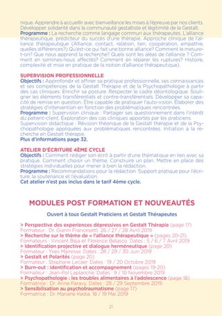 21
nique. Apprendre à accueillir avec bienveillance les mises à l’épreuve par nos clients.
Développer solidarité dans la communauté gestaltiste et légitimité de la Gestalt.
Programme : La recherche comme langage commun aux thérapeutes. L’alliance
thérapeutique, prédicteur du succès d’une thérapie. Approche clinique de l’al-
liance thérapeutique (Alliance, contact, relation, lien, coopération, empathie,
quelles différences?) Qu’est-ce qui fait une bonne alliance? Comment le mesure-
t-on? Que nous apprend la recherche? Quels sont les aléas de l’alliance ? Com-
ment en sommes-nous affectés? Comment en réparer les ruptures? Histoire,
complexité et mise en pratique de la notion d’alliance thérapeutique).
SUPERVISION PROFESSIONNELLE
Objectifs : Approfondir et affiner sa pratique professionnelle, ses connaissances
et ses compétences de la Gestalt Thérapie et de la Psychopathologie à partir
des cas cliniques. Enrichir sa posture. Respecter le cadre déontologique. Souli-
gner les éléments transférentiels et contre-transférentiels. Développer sa capa-
cité de remise en question. Être capable de pratiquer l’auto-vision. Élaborer des
stratégies d’intervention en fonction des problématiques rencontrées.
Programme : Supervision clinique : Partager ses questionnement dans l’intérêt
du patient-client. Exploration des cas cliniques apportés par les praticiens.
Supervision didactique : Révision théorique de la Gestalt thérapie et de la Psy-
chopathologie appliquées aux problématiques rencontrées. Initiation à la re-
cherche en Gestalt thérapie.
Plus d’informations page 32.
ATELIER D’ÉCRITURE 4ÈME CYCLE
Objectifs : Comment rédiger son écrit à partir d’une thématique en lien avec sa
pratique. Comment choisir un thème. Construire un plan. Mettre en place des
stratégies individuelles pour mener à bien la rédaction.
Programme : Recommandations pour la rédaction. Support pratique pour l’écri-
ture, la soutenance et l’évaluation.
Cet atelier n’est pas inclus dans le tarif 4ème cycle.
MODULES POST FORMATION ET NOUVEAUTÉS
Ouvert à tous Gestalt Praticiens et Gestalt Thérapeutes
> Perspective des experiences dépressives en Gestalt Thérapie (page 17)
Formateur : Dr. Gianni Francesetti. 26 / 27 / 28 Avril 2019
> Recherche sur le thème de « l’alliance thérapeutique » (pages 20-21).
Formateurs : Vincent Béja et Florence Belasco. Dates : 5 / 6 / 7 Avril 2019
> Identification projective et dialogue herméneutique (page 20)
Formateur : Yves Mairesse. Dates : 28 / 29 / 30 Juin 2019
> Gestalt et Polarités (page 20)
Formateur : Stephane Lecaer. Dates : 19 / 20 Octobre 2019
> Burn-out : identification et accompagnement (pages 19-20)
Formateur : Jean-Pol Laplanche. Dates : 9 / 10 Novembre 2019.
> Psychopathologie : les troubles alimentaires à l’adolescence (page 18)
Formatrice : Dr. Anne Paravy. Dates : 28 / 29 Septembre 2019.
> Sensibilisation au psychotraumatisme (page 17)
Formatrice : Dr. Mariane Kedia. 18 / 19 Mai 2019
 
