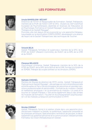 LES FORMATEURS
Ursula BANDELOW- BÉCART
Directrice de l’I.F.F.P. et Responsable de Formation, Gestalt Thérapeute,
membre de la FF2P, de l’EAGT, EAP et SFG, titulaire du CEP (Certificat
Européen de Psychothérapie), diplômée en Sciences de l’Education et
en Psychologie, Formatrice en Gestalt Massage®, Superviseure en Gestalt
Thérapie et en Gestalt Massage®.
Pionnière, elle met depuis 20 ans la priorité sur une approche thérapeu-
tique basée sur la réunification CORPS-ESPRIT, développant une alliance
de l’esprit de la Gestalt Thérapie avec des techniques de Toucher.
Vincent BEJA
Gestalt Thérapeute, formateur et superviseur, membre de la SFG, de la
FF2P, de l’EAGT (Resarch Committe), de l’AAGT, de la SPR, de la CMR
et du NYIGT.
Florence BELASCO
Psychologue clinicienne, Gestalt Thérapeute, membre de la SFG, de la
FF2P, de l’EAGT, de la SPR, de la SEPI et de la CMR, formée à la Systémie
et l’EMDR, Thérapie de couple centrée sur les émotions, EMDR).
Nathalie CHESNEL
Membre de l’équipe de direction de l’IFFP, Juriste, Gestalt Thérapeute et
Praticienne en Gestalt Massage®, elle partage son activité professionnelle
entre Bruxelles et Paris. Elle accompagne les personnes en grandes tran-
sitions professionnelles et personnelles . Formatrice du module « Gestalt
et médiations artistiques » et co-animatrice du module « Le corps et le
toucher en Gestalt-Thérapie ». Elle anime également depuis des années
les modules de formation « Toucher et Accompagnement psychocorpo-
rel » et les modules juridique et communication à l’IFFP.
Nicolas CORNUT
Gestalt Thérapeute, formé à la relation d’aide dans une approche pluri-
disciplinaire intégrant la Gestalt, la systémique, l’approche corporelle et
les pratiques artistiques. Spécialisé dans l’animation de groupes, le déve-
loppement du potentiel personnel et la communication interpersonnelle.
Formateur du Clown thérapeutique en Gestalt.
22
 