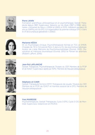 Pierre JANIN
Formation scientifique, philosophique et en psychothérapie. Gestalt Théra-
peute depuis 1987, Superviseur, Sessions sur les rêves (1987 à 1996), sémi-
naires « Artisanat du Nous » (2004 et 2005) à l’EPG. Adhérent pendant 20
ans au SNPPsy et à la SFG. Co-organisateur du premier colloque SFG « Dans
le vif de la pratique gestaltiste » (2002).
Marianne KÉDIA
Dr. en Psychologie clinique. Psychothérapeute formée en TCC et EMDR.
Chargée de TD à l’Université Paris 5 dans le DU de psychotraumatologie.
Auteur de L’aide Mémoire de Psychotraumatologie (Dunod, 2013), Dis-
sociation et mémoire traumatique (Dunod, 2012) et Panser les attentats
(Robert Laffont, 2016).
Jean-Pol LAPLANCHE
Gestalt Thérapeute, Psychothérapeute Titulaire du CEP. Membre de la FF2P
et de l’EAGT. Superviseur agréé par l’EPG. Membre de l’équipe pédagogique.
Stéphane LE CAER
Gestalt Thérapeute formé à l’IFFP, Thérapeute de couple, Titulaire du CEP,
Membre de la FF2P, de l’EAGT et membre associé de la SFG. Membre de
l’équipe pédagogique.
Yves MAIRESSE
Psychothérapeute, Gestalt Thérapeute, Cycle 3 EPG, Cycle 3 CIG de Mon-
treal, Superviseur didacticien en P.G.R.O.
24
 