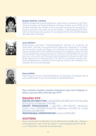 25
Brigitte MARTEL CAYEUX
Gestalt-thérapeute et sexothérapeute, superviseure, titulaire du CEP (Cer-
tificat Européen de Psychothérapie), membre titulaire de la FF2P, de la
Société Française de Gestalt et de la Société Française de Sexologie Cli-
nique. Auteur de « Sexualité, Amour et Gestalt », je développe particulière-
ment le travail avec les couples et l’accompagnement des problématiques
sexuelles avec la Gestalt.
Anne PARAVY
Psychologue clinicienne, Psychothérapeute. Docteur en Sciences de
l’Education. Formée à la psychanalyse (approche jungienne), à la théra-
pie humaniste inspirée de Rogers, à la thérapie de couple. Elle a travaillé
auprès d’adolescents dans différentes écoles, du collège au lycée. Puis elle
a accompagné des jeunes post-bac en recherche d’orientation et de sens
pour leur vie au sein de l’iffeurope (accompagnement de jeunes dans leur
projet personnel et professionnel). Elle décline sa pratique auprès d’en-
fants, d’adolescents, d’adultes et de couple et conduit des thérapies indi-
viduelles ainsi que des groupes.
Pierre SIMON
Psychologue clinicien, Psychothérapeute et sexologue. Enseignant de la
psychopathologie et de la psychologie du développement.
Pour certains modules, d’autres formateurs que ceux indiqués ci-
dessus peuvent être sollicités par IFFP.
ÉQUIPES IFFP
ÉQUIPE DE DIRECTION : Ulla BANDELOW-BECART, Emmanuelle
ROUSSEAU et Nathalie CHESNEL.
ÉQUIPE PEDAGOGIQUE : Jean-Pol LAPLANCHE, Véronique
DURY, Anne Dindar-Valiente, Stéphane LECAER et Ursula
BANDELOW-BECART.
RESPONSABLE ADMINISTRATIVE : Francine MERCIER
SOUTIENS
Nous soutenons l’implication et la démarche sociale de « Apsos »
(www.apsos.fr), de « Psy du Coeur » (www.psyducoeur.fr) et de
« La Traversée » (www.la-traversee.org).
 