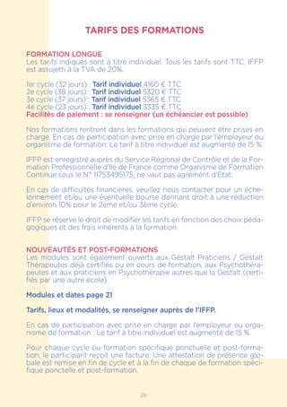 26
TARIFS DES FORMATIONS
FORMATION LONGUE
Les tarifs indiqués sont à titre individuel. Tous les tarifs sont TTC, IFFP
est assujetti à la TVA de 20%.
1er cycle (32 jours) : Tarif individuel 4160 € TTC
2e cycle (38 jours) : Tarif individuel 5320 € TTC
3e cycle (37 jours) : Tarif individuel 5365 € TTC
4e cycle (23 jours) : Tarif individuel 3335 € TTC
Facilités de paiement : se renseigner (un échéancier est possible)
Nos formations rentrent dans les formations qui peuvent être prises en
charge. En cas de participation avec prise en charge par l’employeur ou
organisme de formation: Le tarif à titre individuel est augmenté de 15 %.
IFFP est enregistré auprès du Service Régional de Contrôle et de la For-
mation Professionnelle d’Ile de France comme Organisme de Formation
Continue sous le N° 11753495175, ne vaut pas agrément d’Etat.
En cas de difficultés financières, veuillez nous contacter pour un éche-
lonnement et/ou une éventuelle bourse donnant droit à une réduction
d’environ 10% pour le 2ème et/ou 3ème cycle.
IFFP se réserve le droit de modifier les tarifs en fonction des choix péda-
gogiques et des frais inhérents à la formation.
NOUVEAUTÉS ET POST-FORMATIONS
Les modules sont également ouverts aux Gestalt Praticiens / Gestalt
Thérapeutes déjà certifiés ou en cours de formation, aux Psychothéra-
peutes et aux praticiens en Psychothérapie autres que la Gestalt (certi-
fiés par une autre école).
Modules et dates page 21
Tarifs, lieux et modalités, se renseigner auprès de l’IFFP.
En cas de participation avec prise en charge par l’employeur ou orga-
nisme de formation : Le tarif à titre individuel est augmenté de 15 %.
Pour chaque cycle ou formation spécifique ponctuelle et post-forma-
tion, le participant reçoit une facture. Une attestation de présence glo-
bale est remise en fin de cycle et à la fin de chaque de formation spéci-
fique ponctelle et post-formation.
 