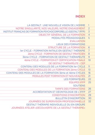 INDEX
LA GESTALT : UNE NOUVELLE VISION DE L’HOMME
NOTRE SINGULARITÉ, NOS VALEURS, NOTRE ENGAGEMENT
INSTITUT FRANÇAIS DE FORMATION PSYCHOCORPORELLE (GESTALT IFFP)
OBJECTIF GÉNÉRAL DE LA FORMATION
MODALITÉS PÉDAGOGIQUES
ÉVALUATION
LIEUX DES FORMATIONS
STRUCTURE DE LA FORMATION
1er CYCLE - FORMATION INITALE EN GESTALT THÉRAPIE
2ème CYCLE - FORMATION DE GESTALT PRATICIEN
3ème CYCLE - FORMATION DE GESTALT THÉRAPEUTE
4ème CYCLE - FORMATION ET CERTIFICATION FINALE
DE GESTALT THÉRAPEUTE - CEP
CONTENU DES MODULES DE LA FORMATION 1er CYCLE
CONTENU DES MODULES DE LA FORMATION 2ème CYCLE
CONTENU DES MODULES DE LA FORMATION 3ème et 4ème CYCLES
MODULES POST FORMATION ET NOUVEAUTÉS
LES FORMATEURS
ÉQUIPES IFFP
SOUTIENS
TARIFS DES FORMATIONS
ACCRÉDITATION ET DÉONTOLOGIE DE L’IFFP
CONDITIONS D’INSCRIPTION
BULLETIN D’INSCRIPTION
JOURNÉES DE SUPERVISION PROFESSIONNELLE
GESTALT THÉRAPIE INDIVIDUELLE OU EN GROUPE
JOURNÉES ATELIER «DÉCOUVERTE DE LA GESTALT THÉRAPIE»
1
2
3
4
5
6
7
8
9
10
11
13
16
21
22
25
26
27
29
30
32
 