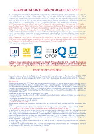 ACCRÉDITATION ET DÉONTOLOGIE DE L’IFFP
I.F.F.P. est agréée par la FF2P (Fédération Française de Psychothérapie et Psychanalyse), l’EAGT (Euro-
pean Association of Gestalt Therapy) et EAP (European Association of Psychotherapy). Les Gestalt
Thérapeutes, Psychopraticiens certifiés en Gestalt et Titulaires du CEP formés par I.F.F.P. peuvent adhé-
rer à ces organismes et figurer dans les annuaires des différentes associations ou fédérations de psy-
chothérapie : la FF2P (www.ff2p.fr), l’EAGT (www.eagt.org) et l’EAP (www.europsyche.org).
I.F.F.P. a été accrédité par l’EAGT comme TI (Teaching Institute) et par l’EAP comme EAPTI (Euro-
pean Psychotherapy Training Institute). Notre certification de Gestalt Thérapeute est accréditée pour
le CEP (Certificat Européen de Psychotherapie). Elle répond aux exigences de l’EAP et de l’EAGT. Le
CEP permet au Gestalt Thérapeutes formé par I.F.F.P. d’avoir un titre Européen.
L’EAP a obtenu par le Conseil de l’Europe le statut d’ONG (Organisation non gouvernementale offi-
cielle). 66 instituts de formation à la psychothérapie, dans 19 pays d’Europe, ont reçu cette accrédi-
tation.
IFFP, organisme de formation de qualité, est titulaire du Certificat de qualification professionnelle
ISQ-OPQF dans le champ des entreprises et prestations de services intellectuels, attribué par L’Of-
fice Professionnel de Qualification des Organismes de Formation (OPQF).
IFFP est référencé DATADOCK.
En France deux organisations regroupent les Gestalt Thérapeutes : La SFG - Société Française de
Gestalt Thérapie (www.sfg-gestalt.com) et le CEG-t - Collège Européen de Gestalt Thérapie (www.
cegt.org) . Ces deux organisations ont créé une instance commune au nom de Coordination Gestalt.
CODE DE DÉONTOLOGIE
En qualité de membre de la Fédération Française de Psychothérapie et Psychanalyse (FF2P), l’IFFP
a adopté le code de déontologie de l’EAGT et de l’EAP. Ce code de déontologie est amené à évoluer.
PREAMBULE
Tous les organismes de la FF2P, ainsi que les membres individuels, sont tenus d’exercer leur profession avec un
sens particulièrement aïgu de leurs responsabilités vis-à-vis de leur propre personne, de leur travail thérapeu-
ti-que et des personnes avec lesquelles une relation particulière est créée par le biais du traitement psycho-
thérapeutique. Les organismes de la FF2P sont dans l’obligation de prêter une attention toute particulière aux
questions de déontologie. Cela s’applique aux formateurs, aux membres et aux candidats des organisations
nationales en question.
Les règles de déontologie des organisations nationales
- visent à protéger le patient/client contre les applications abusives de la psychothérapie par les praticiens
ou les formateurs,
- servent de règles de conduite à leurs membres,
- servent de référence en cas de plainte.
1 – CHAMP D’APPLICATION
Les règles de déontologie ci-dessous engagent tous les organismes, ainsi que les membres individuels de la
FF2P.
Chaque organisme membre doit avoir un code de déontologie propre, compatible avec celui de la FF2P.
2 – LA PROFESSION DE PRATICIEN EN PSYCHOTHERAPIE OU PSYCHOPRATICIEN
La profession du praticien en Psychothérapie est une discipline spécifique du domaine des sciences humaines.
Elle implique un diagnostic et une stratégie globale et explicite de traitement des troubles psychologiques, so-
ciaux et psychosomatiques. Les méthodes utilisées reposent sur des théories scientifiques de psychothérapie.
Par le biais d’une interaction entre un ou plusieurs patients/clients et un ou plusieurs praticiens de Psychothé-
rapie, ce traitement a pour objectif de déclencher un processus thérapeutique permettant des changements
et une évolution à long terme.
La profession du praticien en psychothérapie se caractérise par l’implication du praticien dans la réalisation
des objectifs précités.
Le praticien en psychothérapie est tenu d’utiliser sa compétence dans le respect des valeurs et de la dignité
de son patient/client au mieux des intérêts de ce dernier.
27
 