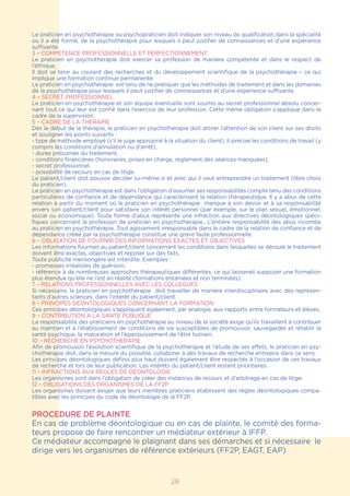 Le praticien en psychothérapie ou psychopraticien doit indiquer son niveau de qualification dans la spécialité
où il a été formé, de la psychothérapie pour lesquels il peut justifier de connaissances et d’une expérience
suffisante.
3 – COMPETENCE PROFESSIONNELLE ET PERFECTIONNEMENT
Le praticien en psychothérapie doit exercer sa profession de manière compétente et dans le respect de
l’éthique.
Il doit se tenir au courant des recherches et du développement scientifique de la psychothérapie – ce qui
implique une formation continue permanente.
Le praticien en psychothérapie est tenu de ne pratiquer que les méthodes de traitement et dans les domaines
de la psychothérapie pour lesquels il peut justifier de connaissances et d’une expérience suffisante.
4 – SECRET PROFESSIONNEL
Le praticien en psychothérapie et son équipe éventuelle sont soumis au secret professionnel absolu concer-
nant tout ce qui leur est confié dans l’exercice de leur profession. Cette même obligation s’applique dans le
cadre de la supervision.
5 – CADRE DE LA THERAPIE
Dès le début de la thérapie, le praticien en psychothérapie doit attirer l’attention de son client sur ses droits
et souligner les points suivants :
- type de méthode employé (s’il le juge approprié à la situation du client). Il précise les conditions de travail (y
compris les conditions d’annulation ou d’arrêt),
- durée présumée du traitement,
- conditions financières (honoraires, prises en charge, règlement des séances manquées),
- secret professionnel,
- possibilité de recours en cas de litige.
Le patient/client doit pouvoir décider lui-même si et avec qui il veut entreprendre un traitement (libre choix
du praticien).
Le praticien en psychothérapie est dans l’obligation d’assumer ses responsabilités compte tenu des conditions
particulières de confiance et de dépendance qui caractérisent la relation thérapeutique. Il y a abus de cette
relation à partir du moment où le praticien en psychothérapie manque à son devoir et à sa responsabilité
envers son patient/client pour satisfaire son intérêt personnel (par exemple, sur le plan sexuel, émotionnel,
social ou économique). Toute forme d’abus représente une infraction aux directives déontologiques spéci-
fiques concernant la profession de praticien en psychothérapie.. L’entière responsabilité des abus incombe
au praticien en psychothérapie. Tout agissement irresponsable dans le cadre de la relation de confiance et de
dépendance créée par la psychothérapie constitue une grave faute professionnelle.
6 – OBLIGATION DE FOURNIR DES INFORMATIONS EXACTES ET OBJECTIVES
Les informations fournies au patient/client concernant les conditions dans lesquelles se déroule le traitement
doivent être exactes, objectives et reposer sur des faits.
Toute publicité mensongère est interdite. Exemples :
- promesses irréalistes de guérison,
- référence à de nombreuses approches thérapeutiques différentes, ce qui laisserait supposer une formation
plus étendue qu’elle ne l’est en réalité (formations entamées et non terminées).
7 – RELATIONS PROFESSIONNELLES AVEC LES COLLEGUES
Si nécessaire, le praticien en psychothérapie doit travailler de manière interdisciplinaire avec des représen-
tants d’autres sciences, dans l’intérêt du patient/client.
8 – PRINCIPES DEONTOLOGIQUES CONCERNANT LA FORMATION
Ces principes déontologiques s’appliquent également, par analogie, aux rapports entre formateurs et élèves.
9 – CONTRIBUTION A LA SANTE PUBLIQUE
La responsabilité des praticiens en psychothérapie au niveau de la société exige qu’ils travaillent à contribuer
au maintien et à l’établissement de conditions de vie susceptibles de promouvoir, sauvegarder et rétablir la
santé psychique, la maturation et l’épanouissement de l’être humain.
10 – RECHERCHE EN PSYCHOTHERAPIE
Afin de promouvoir l’évolution scientifique de la psychothérapie et l’étude de ses effets, le praticien en psy-
chothérapie doit, dans la mesure du possible, collaborer à des travaux de recherche entrepris dans ce sens.
Les principes déontologiques définis plus haut doivent également être respectés à l’occasion de ces travaux
de recherche et lors de leur publication. Les intérêts du patient/client restent prioritaires.
11 – INFRACTIONS AUX REGLES DE DEONTOLOGIE
Les organismes sont dans l’obligation de créer des instances de recours et d’arbitrage en cas de litige.
12 – OBLIGATIONS DES ORGANISMES DE LA FF2P
Les organismes doivent exiger que leurs membres praticiens établissent des règles déontologiques compa-
tibles avec les prinicpes du code de déontologie de la FF2P.
PROCEDURE DE PLAINTE
En cas de problème déontologique ou en cas de plainte, le comité des forma-
teurs propose de faire rencontrer un médiateur extérieur à IFFP.
Ce médiateur accompagne le plaignant dans ses démarches et si nécessaire le
dirige vers les organismes de référence extérieurs (FF2P, EAGT, EAP)
28
 