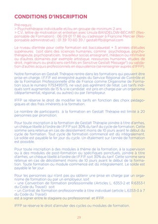 CONDITIONS D’INSCRIPTION
Pré-requis:
> Psychothérapie individuelle et/ou en groupe de minimum 2 ans
> C.V., lettre de motivation et entretien avec Ursula BANDELOW-BÉCART (Res-
ponsable de Formation) : 06 09 01 17 86 ou s’adresser à Francine Mercier (Res-
ponsable administrative) : 01 39 70 60 39 / gestaltiffp@gmail.com
Le niveau d’entrée pour cette formation est baccalauréat + 3 années d’études
supérieures (soit dans des sciences humaines, comme psychologue, psycho-
thérapeute, psychopraticien, travailleur social, enseignant, médecin ou infirmière
ou d’autres domaines par exemple artistique, ressources humaines, études de
droit, ingénieurs ou praticiens certifiés en Sensitive Gestalt Massage®) ou valida-
tion d’autres acquis professionnels en équivalence (se renseigner auprès d’IFFP).
Notre formation en Gestalt Thérapie rentre dans les formations qui peuvent être
prise en charge. I.F.F.P. est enregistré auprès du Service Régional de Contrôle et
de la Formation Professionnelle d’Ile de France comme Organisme de Forma-
tion sous le numéro 11753495175, ne vaut pas agrément de l’état. Les tarifs indi-
qués sont augmentés de 15 % si le candidat est pris en charge par un organisme
(départemental, régional, ou autres) ou par l’employeur.
IFFP se réserve le droit de modifier les tarifs en fonction des choix pédago-
giques et des frais inhérents à la formation.
Le nombre de participants à la formation en Gestalt Thérapie est limité à 20
personnes par promotion.
Pour toute inscription à la formation de Gestalt Thérapie joindre à titre d’arrhes,
un chèque libellé à l’ordre de I.F.F.P soit 30% du tarif du cycle de formation. Cette
somme sera retenue en cas de désistement moins de 10 jours avant le début du
cycle de formation. Tout cycle de formation commencé est dû intégralement.
Le solde est payable le 1er jour du cycle. Un étalement sur l’année de formation
est possible.
Pour toute inscription à des modules à thème de la formation, à la supervision
ou à des modules de post-formation ou spécifiques ponctuels, joindre à titre
d’arrhes, un chèque libellé à l’ordre de I.F.F.P. soit 30% du tarif. Cette somme sera
retenue en cas de désistement moins de 10 jours avant le début de la forma-
tion. Toute formation ou module commencé est dû intégralement. Le solde est
payable le 1er jour.
Pour les personnes qui n’ont pas pu obtenir une prise en charge par un orga-
nisme de formation ou par un employeur, soit
– une Convention de formation professionnelle (Articles L. 6353-2 et R.6353-1
du Code du Travail) soit
– un Contrat de formation professionnelle à titre individuel (article L.6353-3 à 7
du Code du Travail)
est à signer entre le stagiaire ou professionnel et IFFP.
IFFP se réserve le droit d’annuler des cycles ou modules de formation.
29
 