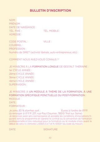 1730
BULLETIN D’INSCRIPTION
NOM :				
PRÉNOM :
DATE DE NAISSANCE :
TÉL. FIXE :			 TÉL. MOBILE :
ADRESSE :
CODE POSTAL :		 VILLE :
COURRIEL :
PROFESSION :
Numéro de SIRET (activité libérale, auto-entrepreneur, etc) :
COMMENT NOUS AVEZ-VOUS CONNUS ?
JE M’INSCRIS À LA FORMATION LONGUE DE GESTALT THÉRAPIE :
1er CYCLE ANNÉE :
2ème CYCLE ANNÉE :
3ème CYCLE ANNÉE :
4ème CYCLE ANNÉE :
SUPERVISION :
JE M’INSCRIS À UN MODULE À THÈME DE LA FORMATION, À UNE
FORMATION SPÉCIFIQUE PONCTUELLE OU POST-FORMATION :
MODULE :
DATE :
FORMATEUR :
Je joins 30 % d’arrhes soit :			 Euros à l’ordre de IFFP.
(à renvoyer à I.F.F.P. 231, rue Paul Doumer, 78510 Triel sur Seine)
Je reconnais avoir pris connaissance et accepte les conditions d’inscriptions fi-
gurant dans le programme et signerai le contrat ou la convention de formation
professionnelle à titre individuel pour la formation ou le module choisi avant le
début de celui-ci (Articles L.6353-2 à 7 et R. 6353-1 du code du travail).
DATE				SIGNATURE
 