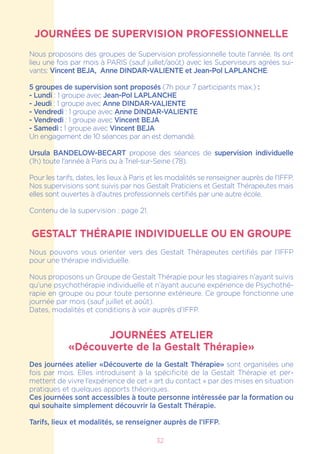 32
JOURNÉES DE SUPERVISION PROFESSIONNELLE
Nous proposons des groupes de Supervision professionnelle toute l’année. Ils ont
lieu une fois par mois à PARIS (sauf juillet/août) avec les Superviseurs agrées sui-
vants: Vincent BEJA, Anne DINDAR-VALIENTE et Jean-Pol LAPLANCHE.
5 groupes de supervision sont proposés (7h pour 7 participants max.) :
- Lundi : 1 groupe avec Jean-Pol LAPLANCHE
- Jeudi : 1 groupe avec Anne DINDAR-VALIENTE
- Vendredi : 1 groupe avec Anne DINDAR-VALIENTE
- Vendredi : 1 groupe avec Vincent BEJA
- Samedi : 1 groupe avec Vincent BEJA
Un engagement de 10 séances par an est demandé.
Ursula BANDELOW-BECART propose des séances de supervision individuelle
(1h) toute l’année à Paris ou à Triel-sur-Seine (78).
Pour les tarifs, dates, les lieux à Paris et les modalités se renseigner auprès de l’IFFP.
Nos supervisions sont suivis par nos Gestalt Praticiens et Gestalt Thérapeutes mais
elles sont ouvertes à d’autres professionnels certifiés par une autre école.
Contenu de la supervision : page 21.
GESTALT THÉRAPIE INDIVIDUELLE OU EN GROUPE
Nous pouvons vous orienter vers des Gestalt Thérapeutes certifiés par l’IFFP
pour une thérapie individuelle.
Nous proposons un Groupe de Gestalt Thérapie pour les stagiaires n’ayant suivis
qu’une psychothérapie individuelle et n’ayant aucune expérience de Psychothé-
rapie en groupe ou pour toute personne extérieure. Ce groupe fonctionne une
journée par mois (sauf juillet et août).
Dates, modalités et conditions à voir auprès d’IFFP.
JOURNÉES ATELIER
«Découverte de la Gestalt Thérapie»
Des journées atelier «Découverte de la Gestalt Thérapie» sont organisées une
fois par mois. Elles introduisent à la spécificité de la Gestalt Thérapie et per-
mettent de vivre l’expérience de cet « art du contact » par des mises en situation
pratiques et quelques apports théoriques.
Ces journées sont accessibles à toute personne intéressée par la formation ou
qui souhaite simplement découvrir la Gestalt Thérapie.
Tarifs, lieux et modalités, se renseigner auprès de l’IFFP.
 