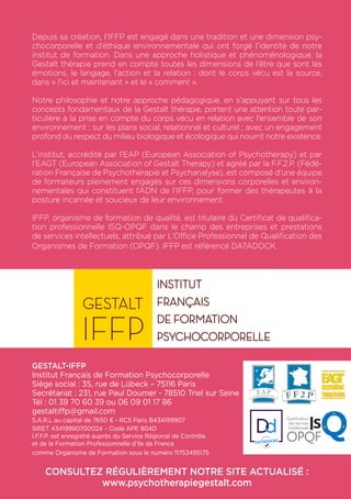 Depuis sa création, l’IFFP est engagé dans une tradition et une dimension psy-
chocorporelle et d’éthique environnementale qui ont forgé l’identité de notre
institut de formation. Dans une approche holistique et phénoménologique, la
Gestalt thérapie prend en compte toutes les dimensions de l’être que sont les
émotions, le langage, l’action et la relation ; dont le corps vécu est la source,
dans « l’ici et maintenant » et le « comment ».
Notre philosophie et notre approche pédagogique, en s’appuyant sur tous les
concepts fondamentaux de la Gestalt thérapie, portent une attention toute par-
ticulière à la prise en compte du corps vécu en relation avec l’ensemble de son
environnement ; sur les plans social, relationnel et culturel ; avec un engagement
profond du respect du milieu biologique et écologique qui nourrit notre existence.
L’institut, accrédité par l’EAP (European Association of Psychotherapy) et par
l’EAGT (European Association of Gestalt Therapy) et agréé par la F.F.2.P. (Fédé-
ration Française de Psychothérapie et Psychanalyse), est composé d’une équipe
de formateurs pleinement engagés sur ces dimensions corporelles et environ-
nementales qui constituent l’ADN de l’IFFP, pour former des thérapeutes à la
posture incarnée et soucieux de leur environnement.
IFFP, organisme de formation de qualité, est titulaire du Certificat de qualifica-
tion professionnelle ISQ-OPQF dans le champ des entreprises et prestations
de services intellectuels, attribué par L’Office Professionnel de Qualification des
Organismes de Formation (OPQF). IFFP est référencé DATADOCK.
GESTALT-IFFP
Institut Français de Formation Psychocorporelle
Siége social : 35, rue de Lübeck – 75116 Paris
Secrétariat : 231, rue Paul Doumer - 78510 Triel sur Seine
Tél : 01 39 70 60 39 ou 06 09 01 17 86
gestaltiffp@gmail.com
S.A.R.L au capital de 7650 € - RCS Paris B434199907
SIRET 43419990700024 – Code APE 804D
I.F.F.P. est enregistré auprès du Service Régional de Contrôle
et de la Formation Professionnelle d’Ile de France
comme Organisme de Formation sous le numéro 11753495175
CONSULTEZ RÉGULIÈREMENT NOTRE SITE ACTUALISÉ :
www.psychotherapiegestalt.com
 