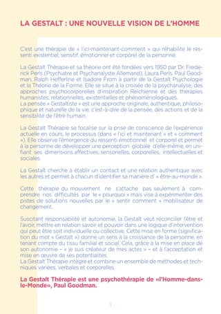 LA GESTALT : UNE NOUVELLE VISION DE L’HOMME
C’est une thérapie de « l’ici-maintenant-comment » qui réhabilite le res-
senti existentiel, sensitif, émotionnel et corporel de la personne.
La Gestalt Thérapie et sa théorie ont été fondées vers 1950 par Dr. Frede-
rick Perls (Psychiatre et Psychanalyste Allemand), Laura Perls, Paul Good-
man, Ralph Hefferline et Isadore From à partir de la Gestalt Psychologie
et la Théorie de la Forme. Elle se situe à la croisée de la psychanalyse, des
approches psychocorporelles d’inspiration Reichienne et des thérapies
humanistes, relationnelles, existentielles et phénoménologiques.
La pensée « Gestaltiste » est une approche originale, authentique, philoso-
phique et naturelle de la vie, c’est-à-dire de la pensée, des actions et de la
sensibilité de l’être humain.
La Gestalt Thérapie se focalise sur la prise de conscience de l’expérience
actuelle en cours, le processus (dans « l’ici et maintenant » et « comment
»). Elle observe l’émergence du ressenti émotionnel et corporel et permet
à la personne de développer une perception globale d’elle-même, en uni-
fiant ses dimensions affectives, sensorielles, corporelles, intellectuelles et
sociales.
La Gestalt cherche à établir un contact et une relation authentique avec
les autres et permet à chacun d’identifier sa manière d’ « être-au-monde ».
Cette thérapie du mouvement ne s’attache pas seulement à com-
prendre nos difficultés par le « pourquoi » mais vise à expérimenter des
pistes de solutions nouvelles par le « sentir comment » mobilisateur de
changement.
Suscitant responsabilité et autonomie, la Gestalt veut réconcilier l’être et
l’avoir, mettre en relation savoir et pouvoir dans une logique d’intervention
qui peut être soit individuelle ou collective. Cette mise en forme (significa-
tion du mot « Gestalt ») donne un sens à la croissance de la personne, en
tenant compte du tissu familial et social. Cela, grâce à la mise en place de
son autonomie – « je suis créateur de mes actes » – et à l’acceptation et
mise en œuvre de ses potentialités.
La Gestalt Thérapie intègre et combine un ensemble de méthodes et tech-
niques variées, verbales et corporelles.
La Gestalt Thérapie est une psychothérapie de «l’Homme-dans-
le-Monde», Paul Goodman.
1
 