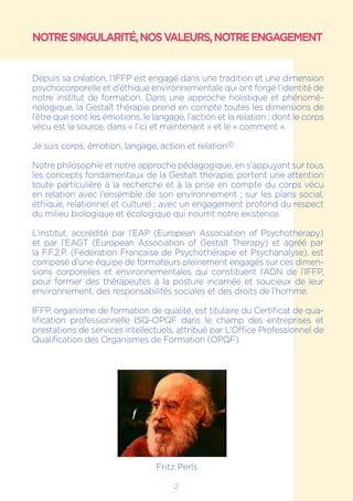 2
NOTRESINGULARITÉ,NOSVALEURS,NOTREENGAGEMENT
Depuis sa création, l’IFFP est engagé dans une tradition et une dimension
psychocorporelle et d’éthique environnementale qui ont forgé l’identité de
notre institut de formation. Dans une approche holistique et phénomé-
nologique, la Gestalt thérapie prend en compte toutes les dimensions de
l’être que sont les émotions, le langage, l’action et la relation ; dont le corps
vécu est la source, dans « l’ici et maintenant » et le « comment ».
Je suis corps, émotion, langage, action et relation©
Notre philosophie et notre approche pédagogique, en s’appuyant sur tous
les concepts fondamentaux de la Gestalt thérapie, portent une attention
toute particulière à la recherche et à la prise en compte du corps vécu
en relation avec l’ensemble de son environnement ; sur les plans social,
éthique, relationnel et culturel ; avec un engagement profond du respect
du milieu biologique et écologique qui nourrit notre existence.
L’institut, accrédité par l’EAP (European Association of Psychotherapy)
et par l’EAGT (European Association of Gestalt Therapy) et agréé par
la F.F.2.P. (Fédération Française de Psychothérapie et Psychanalyse), est
composé d’une équipe de formateurs pleinement engagés sur ces dimen-
sions corporelles et environnementales qui constituent l’ADN de l’IFFP,
pour former des thérapeutes à la posture incarnée et soucieux de leur
environnement, des responsabilités sociales et des droits de l’homme.
IFFP, organisme de formation de qualité, est titulaire du Certificat de qua-
lification professionnelle ISQ-OPQF dans le champ des entreprises et
prestations de services intellectuels, attribué par L’Office Professionnel de
Qualification des Organismes de Formation (OPQF).
Fritz Perls
 