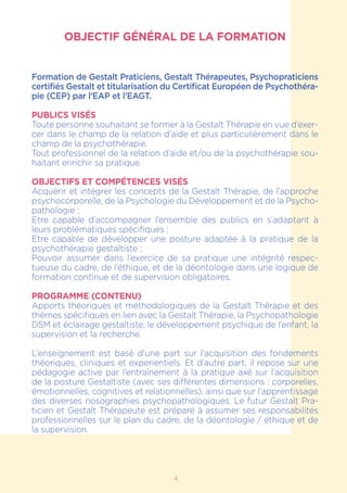 4
OBJECTIF GÉNÉRAL DE LA FORMATION
Formation de Gestalt Praticiens, Gestalt Thérapeutes, Psychopraticiens
certifiés Gestalt et titularisation du Certificat Européen de Psychothéra-
pie (CEP) par l’EAP et l’EAGT.
PUBLICS VISÉS
Toute personne souhaitant se former à la Gestalt Thérapie en vue d’exer-
cer dans le champ de la relation d’aide et plus particulièrement dans le
champ de la psychothérapie.
Tout professionnel de la relation d’aide et/ou de la psychothérapie sou-
haitant enrichir sa pratique.
OBJECTIFS ET COMPÉTENCES VISÉS
Acquérir et intégrer les concepts de la Gestalt Thérapie, de l’approche
psychocorporelle, de la Psychologie du Développement et de la Psycho-
pathologie ;
Etre capable d’accompagner l’ensemble des publics en s’adaptant à
leurs problématiques spécifiques ;
Etre capable de développer une posture adaptée à la pratique de la
psychothérapie gestaltiste ;
Pouvoir assumer dans l’exercice de sa pratique une intégrité respec-
tueuse du cadre, de l’éthique, et de la déontologie dans une logique de
formation continue et de supervision obligatoires.
PROGRAMME (CONTENU)
Apports théoriques et méthodologiques de la Gestalt Thérapie et des
thèmes spécifiques en lien avec la Gestalt Thérapie, la Psychopathologie
DSM et éclairage gestaltiste, le développement psychique de l’enfant, la
supervision et la recherche.
L’enseignement est basé d’une part sur l’acquisition des fondements
théoriques, cliniques et experientiels. Et d’autre part, il repose sur une
pédagogie active par l’entraînement à la pratique axé sur l’acquisition
de la posture Gestaltiste (avec ses différentes dimensions : corporelles,
émotionnelles, cognitives et relationnelles), ainsi que sur l’apprentissage
des diverses nosographies psychopathologiques. Le futur Gestalt Pra-
ticien et Gestalt Thérapeute est préparé à assumer ses responsabilités
professionnelles sur le plan du cadre, de la déontologie / éthique et de
la supervision.
 