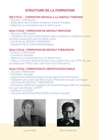 6
STRUCTURE DE LA FORMATION
1ER CYCLE : FORMATION INITIALE A LA GESTALT THÉRAPIE
– 32 jours / 240 heures
– Attestation de formation initiale en Gestalt Thérapie
– Sélection sur évaluation pour le 2ème cycle
2ème CYCLE : FORMATION DE GESTALT PRATICIEN
– 38 jours / 285 heures
– Validation d’un écrit d’assimilation des concepts et intégration expé-
rientielle (évaluation pour le 3ème cycle)
– Certificat de GESTALT PRATICIEN
– Signature de la charte déontologique
3ème CYCLE : FORMATION DE GESTALT THÉRAPEUTE
– 37 jours / 278 heures
– Formation avancée
– Sélection sur évaluation pour le 4ème cycle
– Début d’activité professionnelle sous supervision par IFFP qui est
accrédité par l’EAGT pour cela (hors tarif formation)
4ème CYCLE : FORMATION ET CERTIFICATION FINALE
– 23 jours / 168 heures
– Formation avancée
– Supervision professionnelle (incluse dans le tarif formation)
– Validation par un écrit de 4ème Cycle (Thème en lien avec la clinique)
– Certificat de GESTALT THÉRAPEUTE
– Procédure Certificat Européen de Psychothérapie (CEP) et titularisa-
tion par voie directe via IFFP
– Adhésion à la FF2P
– Certificat de PSYCHOPRATICIEN certifié en Gestalt
Laura Perls Paul Goodman
 