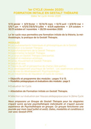7
1er CYCLE (Année 2020)
FORMATION INITALE EN GESTALT THÉRAPIE
Dates 1er cycle Année 2020
11/12 janvier + 8/9 février + 13/14/15 mars + 12/13 avril + 8/9/10 mai +
5/6/7 juin + 4/5/6/7/8/9/10 juillet + 4/5/6 septembre + 3/4 octobre +
30/31 octobre et 1 novembre + 28/29 novembre 2020
Le 1er cycle vous permettra une formation initiale de la théorie, la mé-
thodologie, la pratique de la Gestalt Thérapie.
MODULES
> Les soubassements historiques et philosophiques de la Gestalt.
> Inititation à la Gestalt Thérapie.
> Approfondissement de la Gestalt Thérapie.
> Expérimenter la Gestalt Thérapie.
> Le corps en Gestalt Thérapie (1ère partie).
> Gestalt et médiation artistique.
> Danse, mouvement et Gestalt Thérapie.
> Gestalt et voix.
> Théorie du self et perspective de champ (1ère partie).
> Le développement psychique de l’enfant : Les expériences précoces
aux racines du développement, Psychopatologie.
> Les mécanismes de régulation et cycle de contact.
> Objectifs et programme des modules : pages 11 à 13.
> Modalités pédagogiques et évaluations des modules : page 5
> Evaluation 1er Cycle.
> Attestation de Formation Initiale en Gestalt Thérapie.
> Sélection sur évaluation par l’équipe pédagogique pour le 2ème Cycle
Nous proposons un Groupe de Gestalt Thérapie pour les stagiaires
n’ayant suivis qu’une psychothérapie individuelle et n’ayant aucune
expérience de Psychothérapie en groupe. Ce groupe fonctionne une
journée par mois (sauf juillet et août). Dates, modalités et conditions à
voir avec Gestalt-IFFP.
 