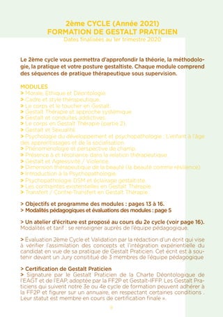 8
2ème CYCLE (Année 2021)
FORMATION DE GESTALT PRATICIEN
Dates finalisées au 1er trimestre 2020
Le 2ème cycle vous permettra d’approfondir la théorie, la méthodolo-
gie, la pratique et votre posture gestaltiste. Chaque module comprend
des séquences de pratique thérapeutique sous supervision.
MODULES
> Morale, Ethique et Déontologie.
> Cadre et style thérapeutique.
> Le corps et le toucher en Gestalt.
> Gestalt Thérapie et approche systémique.
> Gestalt et conduites addictives.
> Le corps en Gestalt Thérapie (partie 2).
> Gestalt et Sexualité.
> Psychologie du développement et psychopathologie : L’enfant à l’âge
des apprentissages et de la socialisation.
> Phénoménologie et perspective de champ.
> Présence à et résonance dans la relation thérapeutique.
> Gestalt et Agressivité / Violence.
> Dimension thérapeutique de la beauté (la beauté comme résilience).
> Introduction à la Psychopathologie.
> Psychopathologie DSM et éclairage gestaltiste.
> Les contraintes existentielles en Gestalt Thérapie.
> Transfert / Contre-Transfert en Gestalt Thérapie.
> Objectifs et programme des modules : pages 13 à 16.
> Modalités pédagogiques et évaluations des modules : page 5
> Un atelier d’écriture est proposé au cours du 2e cycle (voir page 16).
Modalités et tarif : se renseigner auprès de l’équipe pédagogique.
> Évaluation 2ème Cycle et Validation par la rédaction d’un écrit qui vise
à vérifier l’assimilation des concepts et l’intégration expérientielle du
candidat en vue de sa pratique de Gestalt Praticien. Cet écrit est à sou-
tenir devant un Jury consititué de 3 membres de l’équipe pédagogique
> Certification de Gestalt Praticien
> Signature par le Gestalt Praticien de la Charte Déontologique de
l’EAGT et de l’EAP, adoptée par la FF2P et Gestalt-IFFP. Les Gestalt Pra-
ticiens qui suivent notre 3e ou 4e cycle de formation peuvent adhérer à
la FF2P et figurer sur un annuaire, en respectant certaines conditions .
Leur statut est membre en cours de certification finale ».
 