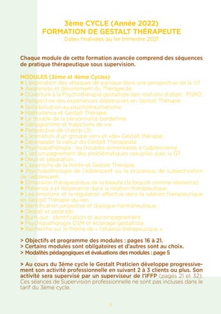 3ème CYCLE (Année 2022)
FORMATION DE GESTALT THÉRAPEUTE
Dates finalisées au 1er trimestre 2021
Chaque module de cette formation avancée comprend des séquences
de pratique thérapeutique sous supervision.
MODULES (3ème et 4ème Cycles)
> L’exporation des attaques de panique dans une perspective de la GT.
> Awareness et dévoilement du Thérapeute.
> Ouverture à la Psychothérapie gestaltiste des relations d’objet : PGRO.
> Perspective des experiences dépressives en Gestalt Thérapie.
> Sensibilisation au psychotraumatisme.
> Maltraitance et Gestalt Thérapie.
> Le trouble de la personnalité borderline.
> Génogramme et trajectoire de vie.
> Perspective de champ (3)
> L’animation d’un groupe «en» et «de» Gestalt thérapie.
> Développer la valeur du Gestalt Thérapeute.
> Psychopathologie : les troubles alimentaires à l’adolescence.
> L’accompagnement des problématiques sexuelles avec la GT.
> Deuil et séparation.
> L’approche de la honte et Gestalt Thérapie.
> Psychopathologie de l’adolescent ou le processus de subjectivation
de l’adolescent.
> Dimension thérapeutique de la beauté (la beauté comme résilience).
> Présence à et Résonance dans la relation thérapeutique.
> Les émotions et la régulation affective dans la relation thérapeutique
en Gestalt Thérapie du lien.
> Identification projective et dialogue herméneutique.
> Gestalt et polarités.
> Burn-out : identification et accompagnement.
> Psychopathologie DSM et éclairage gestaltiste.
> Recherche sur le thème de « l’alliance thérapeutique ».
> Objectifs et programme des modules : pages 16 à 21.
> Certains modules sont obligatoires et d’autres sont au choix.
> Modalités pédagogiques et évaluations des modules : page 5
> Au cours du 3ème cycle le Gestalt Praticien développe progressive-
ment son activité professionnelle en suivant 2 à 3 clients ou plus. Son
activité sera supervisé par un superviseur de l’IFFP (pages 21 et 32).
Ces séances de Supervision professionnelle ne sont pas incluses dans le
tarif du 3ème cycle.
9
 